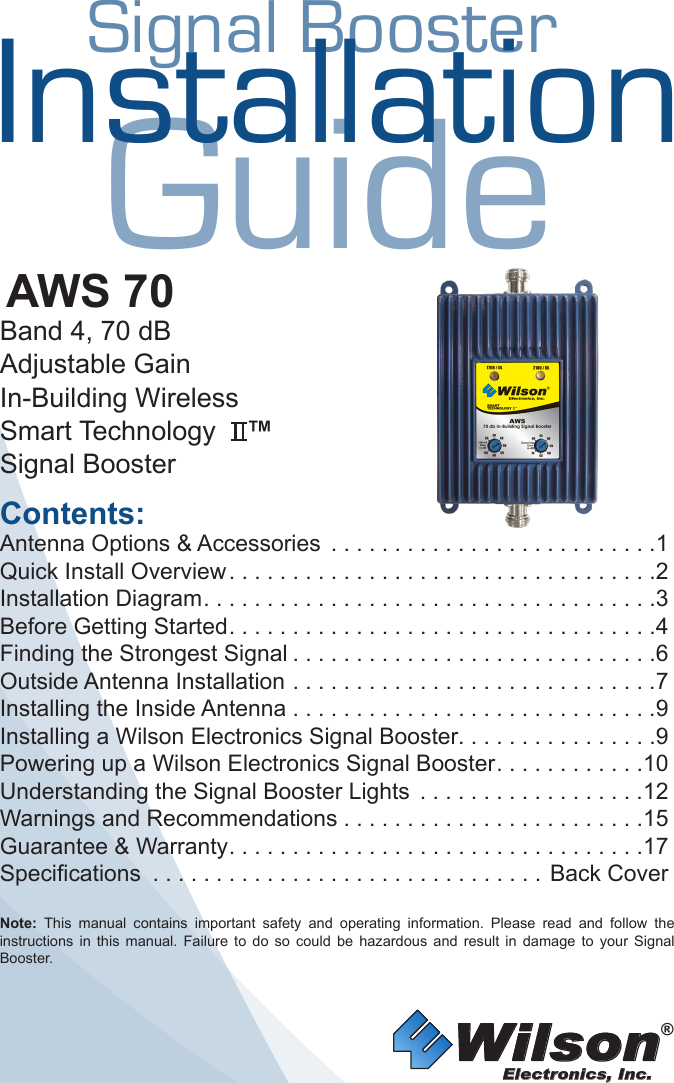 Wilson®         Electronics, Inc.Contents:Antenna Options &amp; Accessories  . . . . . . . . . . . . . . . . . . . . . . . . . .1Quick Install Overview ..................................2Installation Diagram ....................................3Before Getting Started ..................................4Finding the Strongest Signal .............................6Outside Antenna Installation . . . . . . . . . . . . . . . . . . . . . . . . . . . . .7Installing the Inside Antenna . . . . . . . . . . . . . . . . . . . . . . . . . . . . .9Installing a Wilson Electronics Signal Booster. . . . . . . . . . . . . . . .9Powering up a Wilson Electronics Signal Booster ............10Understanding the Signal Booster Lights  . . . . . . . . . . . . . . . . . .12Warnings and Recommendations ........................15Guarantee &amp; Warranty .................................17Specifications ...............................Back CoverNote:  This  manual  contains  important  safety  and  operating  information.  Please  read  and  follow  the instructions  in  this  manual.  Failure  to  do  so  could  be  hazardous  and  result  in  damage  to  your  Signal Booster.AWS 70Band 4, 70 dBAdjustable GainIn-Building WirelessSmart Technology    ™Signal BoosterInstallationGuideSignal Booster