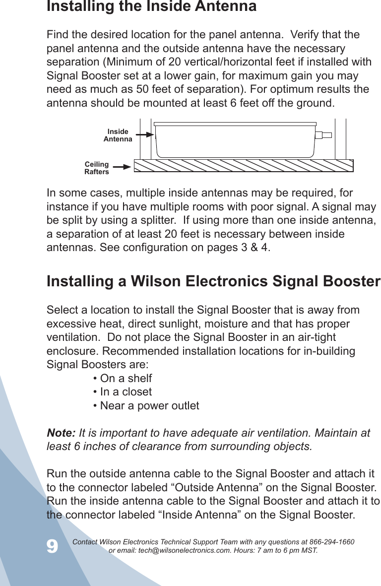 9Contact Wilson Electronics Technical Support Team with any questions at 866-294-1660   or email: tech@wilsonelectronics.com. Hours: 7 am to 6 pm MST.10Installing the Inside AntennaFind the desired location for the panel antenna.  Verify that the panel antenna and the outside antenna have the necessary separation (Minimum of 20 vertical/horizontal feet if installed with Signal Booster set at a lower gain, for maximum gain you may need as much as 50 feet of separation). For optimum results the antenna should be mounted at least 6 feet off the ground.Ceiling RaftersInside AntennaIn some cases, multiple inside antennas may be required, for instance if you have multiple rooms with poor signal. A signal may be split by using a splitter.  If using more than one inside antenna, a separation of at least 20 feet is necessary between inside antennas. See configuration on pages 3 &amp; 4. Installing a Wilson Electronics Signal BoosterSelect a location to install the Signal Booster that is away from excessive heat, direct sunlight, moisture and that has proper ventilation.  Do not place the Signal Booster in an air-tight enclosure. Recommended installation locations for in-building Signal Boosters are: • On a shelf • In a closet • Near a power outletNote: It is important to have adequate air ventilation. Maintain at least 6 inches of clearance from surrounding objects. Run the outside antenna cable to the Signal Booster and attach it to the connector labeled “Outside Antenna” on the Signal Booster.  Run the inside antenna cable to the Signal Booster and attach it to the connector labeled “Inside Antenna” on the Signal Booster.  