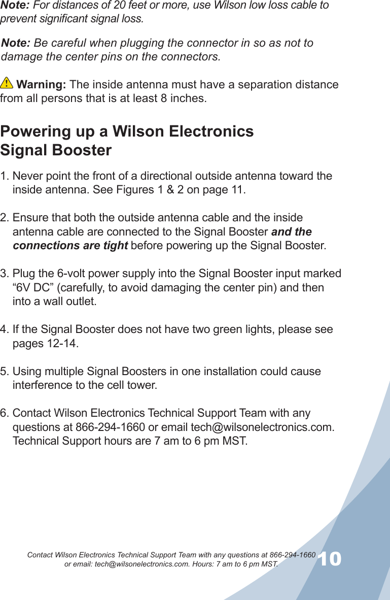 910Contact Wilson Electronics Technical Support Team with any questions at 866-294-1660   or email: tech@wilsonelectronics.com. Hours: 7 am to 6 pm MST. Warning: The inside antenna must have a separation distance from all persons that is at least 8 inches.Note: Be careful when plugging the connector in so as not to damage the center pins on the connectors.Powering up a Wilson Electronics  Signal Booster1. Never point the front of a directional outside antenna toward the inside antenna. See Figures 1 &amp; 2 on page 11.2. Ensure that both the outside antenna cable and the inside antenna cable are connected to the Signal Booster and the connections are tight before powering up the Signal Booster.3. Plug the 6-volt power supply into the Signal Booster input marked “6V DC” (carefully, to avoid damaging the center pin) and then into a wall outlet.4. If the Signal Booster does not have two green lights, please see pages 12-14. 5. Using multiple Signal Boosters in one installation could cause interference to the cell tower.6. Contact Wilson Electronics Technical Support Team with any questions at 866-294-1660 or email tech@wilsonelectronics.com. Technical Support hours are 7 am to 6 pm MST.Note: For distances of 20 feet or more, use Wilson low loss cable to prevent significant signal loss.