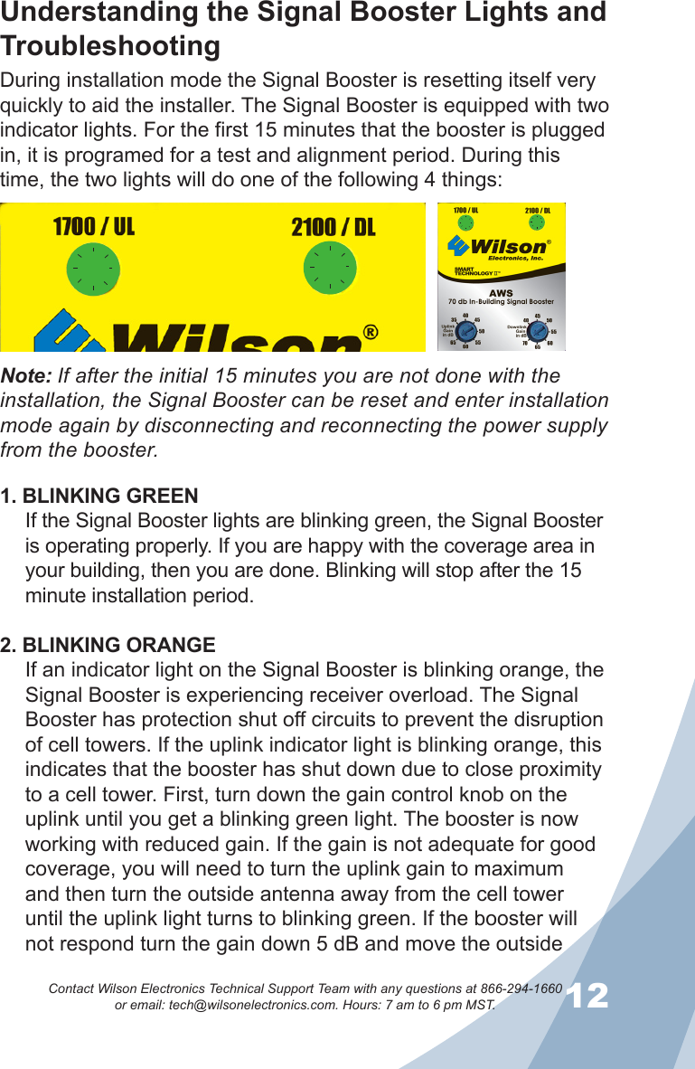 1112Contact Wilson Electronics Technical Support Team with any questions at 866-294-1660   or email: tech@wilsonelectronics.com. Hours: 7 am to 6 pm MST.During installation mode the Signal Booster is resetting itself very quickly to aid the installer. The Signal Booster is equipped with two indicator lights. For the first 15 minutes that the booster is plugged in, it is programed for a test and alignment period. During this time, the two lights will do one of the following 4 things:1. BLINKING GREENIf the Signal Booster lights are blinking green, the Signal Booster is operating properly. If you are happy with the coverage area in your building, then you are done. Blinking will stop after the 15 minute installation period.2. BLINKING ORANGEIf an indicator light on the Signal Booster is blinking orange, the Signal Booster is experiencing receiver overload. The Signal Booster has protection shut off circuits to prevent the disruption of cell towers. If the uplink indicator light is blinking orange, this indicates that the booster has shut down due to close proximity to a cell tower. First, turn down the gain control knob on the uplink until you get a blinking green light. The booster is now working with reduced gain. If the gain is not adequate for good coverage, you will need to turn the uplink gain to maximum and then turn the outside antenna away from the cell tower until the uplink light turns to blinking green. If the booster will not respond turn the gain down 5 dB and move the outside Understanding the Signal Booster Lights and TroubleshootingNote: If after the initial 15 minutes you are not done with the installation, the Signal Booster can be reset and enter installation mode again by disconnecting and reconnecting the power supply from the booster.