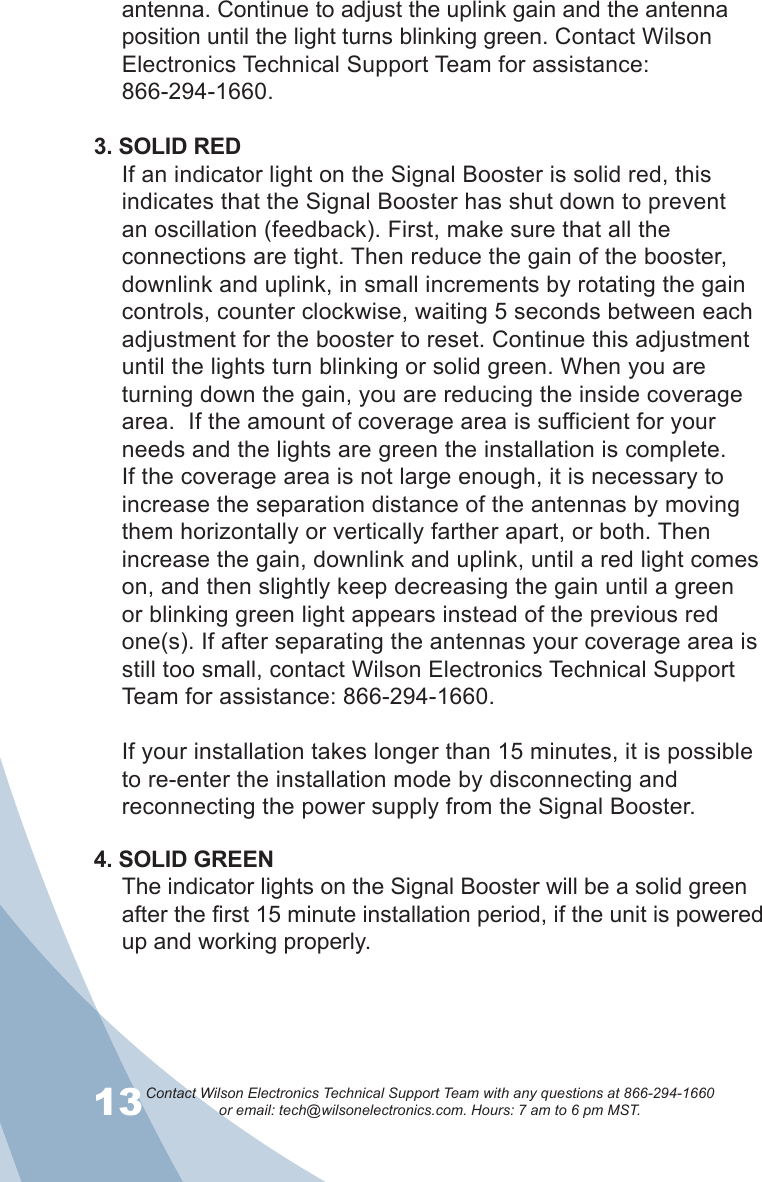 13Contact Wilson Electronics Technical Support Team with any questions at 866-294-1660   or email: tech@wilsonelectronics.com. Hours: 7 am to 6 pm MST.14antenna. Continue to adjust the uplink gain and the antenna position until the light turns blinking green. Contact Wilson Electronics Technical Support Team for assistance:  866-294-1660.3. SOLID REDIf an indicator light on the Signal Booster is solid red, this indicates that the Signal Booster has shut down to prevent an oscillation (feedback). First, make sure that all the connections are tight. Then reduce the gain of the booster, downlink and uplink, in small increments by rotating the gain controls, counter clockwise, waiting 5 seconds between each adjustment for the booster to reset. Continue this adjustment until the lights turn blinking or solid green. When you are turning down the gain, you are reducing the inside coverage area.  If the amount of coverage area is sufficient for your needs and the lights are green the installation is complete.  If the coverage area is not large enough, it is necessary to increase the separation distance of the antennas by moving them horizontally or vertically farther apart, or both. Then increase the gain, downlink and uplink, until a red light comes on, and then slightly keep decreasing the gain until a green or blinking green light appears instead of the previous red one(s). If after separating the antennas your coverage area is still too small, contact Wilson Electronics Technical Support Team for assistance: 866-294-1660.If your installation takes longer than 15 minutes, it is possible to re-enter the installation mode by disconnecting and reconnecting the power supply from the Signal Booster.4. SOLID GREENThe indicator lights on the Signal Booster will be a solid green after the first 15 minute installation period, if the unit is powered up and working properly. 