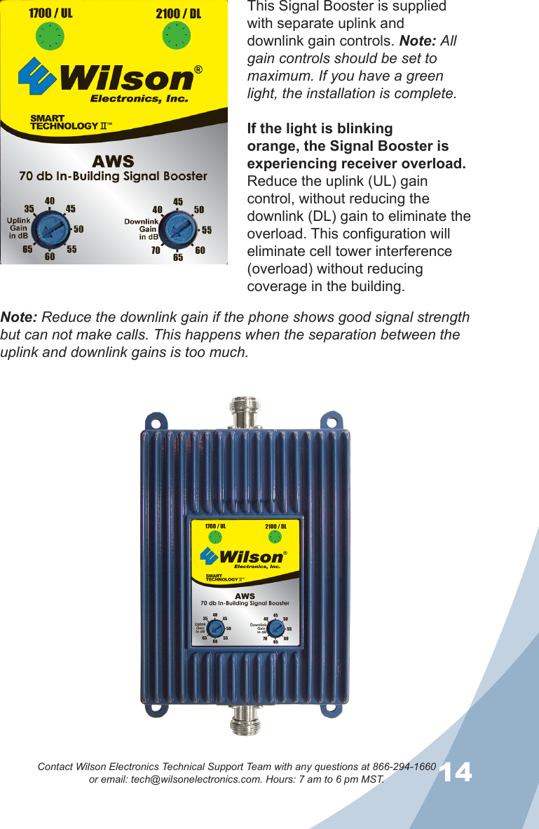 1314Contact Wilson Electronics Technical Support Team with any questions at 866-294-1660   or email: tech@wilsonelectronics.com. Hours: 7 am to 6 pm MST.This Signal Booster is supplied with separate uplink and downlink gain controls. Note: All gain controls should be set to maximum. If you have a green light, the installation is complete. If the light is blinking orange, the Signal Booster is experiencing receiver overload. Reduce the uplink (UL) gain control, without reducing the downlink (DL) gain to eliminate the overload. This configuration will eliminate cell tower interference (overload) without reducing coverage in the building. Note: Reduce the downlink gain if the phone shows good signal strength but can not make calls. This happens when the separation between the uplink and downlink gains is too much.