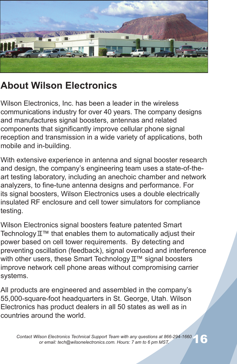 1516Contact Wilson Electronics Technical Support Team with any questions at 866-294-1660   or email: tech@wilsonelectronics.com. Hours: 7 am to 6 pm MST.About Wilson ElectronicsWilson Electronics, Inc. has been a leader in the wireless communications industry for over 40 years. The company designs and manufactures signal boosters, antennas and related components that significantly improve cellular phone signal reception and transmission in a wide variety of applications, both mobile and in-building.With extensive experience in antenna and signal booster research and design, the company’s engineering team uses a state-of-the-art testing laboratory, including an anechoic chamber and network analyzers, to fine-tune antenna designs and performance. For its signal boosters, Wilson Electronics uses a double electrically insulated RF enclosure and cell tower simulators for compliance testing.Wilson Electronics signal boosters feature patented Smart Technology   ™ that enables them to automatically adjust their power based on cell tower requirements.  By detecting and preventing oscillation (feedback), signal overload and interference with other users, these Smart Technology   ™ signal boosters improve network cell phone areas without compromising carrier systems.All products are engineered and assembled in the company’s 55,000-square-foot headquarters in St. George, Utah. Wilson Electronics has product dealers in all 50 states as well as in countries around the world.