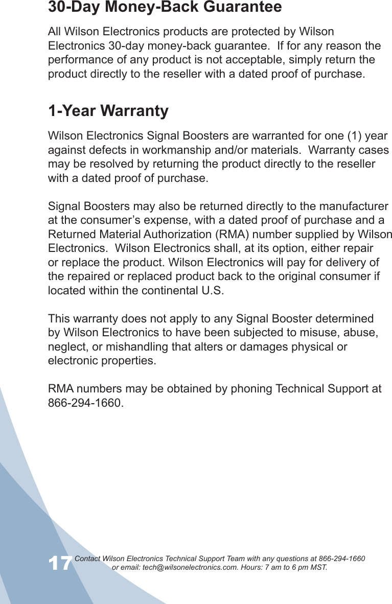 17Contact Wilson Electronics Technical Support Team with any questions at 866-294-1660   or email: tech@wilsonelectronics.com. Hours: 7 am to 6 pm MST.1830-Day Money-Back GuaranteeAll Wilson Electronics products are protected by Wilson Electronics 30-day money-back guarantee.  If for any reason the performance of any product is not acceptable, simply return the product directly to the reseller with a dated proof of purchase.1-Year WarrantyWilson Electronics Signal Boosters are warranted for one (1) year against defects in workmanship and/or materials.  Warranty cases may be resolved by returning the product directly to the reseller with a dated proof of purchase. Signal Boosters may also be returned directly to the manufacturer at the consumer’s expense, with a dated proof of purchase and a Returned Material Authorization (RMA) number supplied by Wilson Electronics.  Wilson Electronics shall, at its option, either repair or replace the product. Wilson Electronics will pay for delivery of the repaired or replaced product back to the original consumer if located within the continental U.S.This warranty does not apply to any Signal Booster determined by Wilson Electronics to have been subjected to misuse, abuse, neglect, or mishandling that alters or damages physical or electronic properties.RMA numbers may be obtained by phoning Technical Support at 866-294-1660.