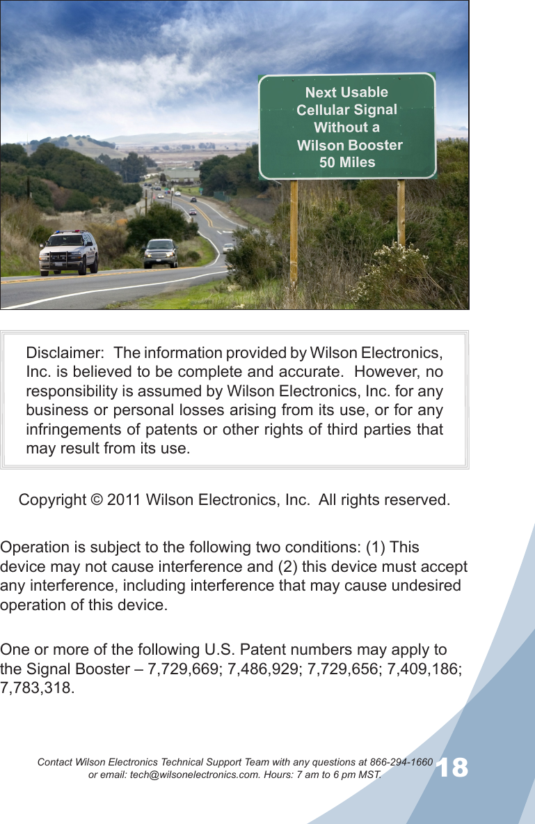 1718Contact Wilson Electronics Technical Support Team with any questions at 866-294-1660   or email: tech@wilsonelectronics.com. Hours: 7 am to 6 pm MST.Operation is subject to the following two conditions: (1) This device may not cause interference and (2) this device must accept any interference, including interference that may cause undesired operation of this device.Disclaimer:   The information provided by Wilson Electronics, Inc. is believed to be complete and accurate.  However, no responsibility is assumed by Wilson Electronics, Inc. for any business or personal losses arising from its use, or for any infringements of patents or other rights of third parties that may result from its use.Copyright © 2011 Wilson Electronics, Inc.  All rights reserved.One or more of the following U.S. Patent numbers may apply to the Signal Booster – 7,729,669; 7,486,929; 7,729,656; 7,409,186; 7,783,318.