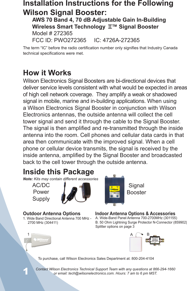 1Contact Wilson Electronics Technical Support Team with any questions at 866-294-1660   or email: tech@wilsonelectronics.com. Hours: 7 am to 6 pm MST.2Installation Instructions for the Following Wilson Signal Booster:AWS 70 Band 4, 70 dB Adjustable Gain In-Building Wireless Smart Technology    ™ Signal BoosterModel # 272365    FCC ID: PWO272365     IC: 4726A-272365The term “IC” before the radio certification number only signifies that Industry Canada technical specifications were met.How it WorksWilson Electronics Signal Boosters are bi-directional devices that deliver service levels consistent with what would be expected in areas of high cell network coverage.  They amplify a weak or shadowed signal in mobile, marine and in-building applications. When using a Wilson Electronics Signal Booster in conjunction with Wilson Electronics antennas, the outside antenna will collect the cell tower signal and send it through the cable to the Signal Booster. The signal is then amplified and re-transmitted through the inside antenna into the room. Cell phones and cellular data cards in that area then communicate with the improved signal. When a cell phone or cellular device transmits, the signal is received by the inside antenna, amplified by the Signal Booster and broadcasted back to the cell tower through the outside antenna.Inside this PackageSignal BoosterAC/DC  Power  SupplyTo purchase, call Wilson Electronics Sales Department at: 800-204-4104Outdoor Antenna OptionsIndoor Antenna Options &amp; Accessories1. Wide Band Directional Antenna 700 MHz -       2700 MHz (304411)A. Wide-Band Panel Antenna 700-2700MHz (301155)B. 50 Ohm Lightning Surge Protector N-Connector (859902)Splitter options on page 31BANote: Kits may contain different accessories