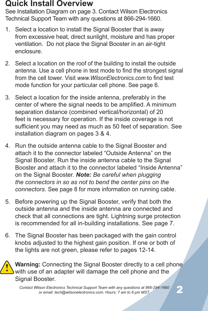 12Contact Wilson Electronics Technical Support Team with any questions at 866-294-1660   or email: tech@wilsonelectronics.com. Hours: 7 am to 6 pm MST.Select a location to install the Signal Booster that is away 1. from excessive heat, direct sunlight, moisture and has proper ventilation.  Do not place the Signal Booster in an air-tight enclosure. Select a location on the roof of the building to install the outside 2. antenna. Use a cell phone in test mode to find the strongest signal from the cell tower. Visit www.WilsonElectronics.com to find test mode function for your particular cell phone. See page 6.Select a location for the inside antenna, preferably in the 3. center of where the signal needs to be amplified. A minimum separation distance (combined vertical/horizontal) of 20 feet is necessary for operation. If the inside coverage is not sufficient you may need as much as 50 feet of separation. See installation diagram on pages 3 &amp; 4. Run the outside antenna cable to the Signal Booster and 4. attach it to the connector labeled “Outside Antenna” on the Signal Booster. Run the inside antenna cable to the Signal Booster and attach it to the connector labeled “Inside Antenna” on the Signal Booster. Note: Be careful when plugging the connectors in so as not to bend the center pins on the connectors. See page 8 for more information on running cable.Before powering up the Signal Booster, verify that both the 5. outside antenna and the inside antenna are connected and check that all connections are tight. Lightning surge protection is recommended for all in-building installations. See page 7.The Signal Booster has been packaged with the gain control 6. knobs adjusted to the highest gain position. If one or both of the lights are not green, please refer to pages 12-14.Warning: 7.  Connecting the Signal Booster directly to a cell phone with use of an adapter will damage the cell phone and the Signal Booster.Quick Install OverviewSee Installation Diagram on page 3. Contact Wilson Electronics Technical Support Team with any questions at 866-294-1660.
