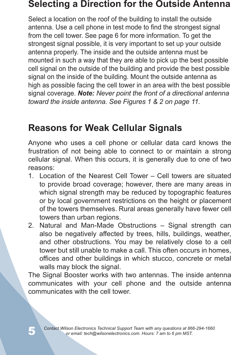 5Contact Wilson Electronics Technical Support Team with any questions at 866-294-1660   or email: tech@wilsonelectronics.com. Hours: 7 am to 6 pm MST.6Reasons for Weak Cellular SignalsAnyone  who  uses  a  cell  phone  or  cellular  data  card  knows  the frustration  of  not  being  able  to  connect  to  or  maintain  a  strong cellular signal. When this occurs, it is generally due to one of two reasons:Location of the Nearest Cell Tower – Cell towers are situated 1. to provide broad coverage; however, there are many areas in which signal strength may be reduced by topographic features or by local government restrictions on the height or placement of the towers themselves. Rural areas generally have fewer cell towers than urban regions.Natural  and  Man-Made  Obstructions  –  Signal  strength  can 2. also  be  negatively  affected  by  trees,  hills,  buildings,  weather, and  other  obstructions.  You  may  be  relatively  close  to  a  cell tower but still unable to make a call. This often occurs in homes, offices and other buildings in which stucco,  concrete or metal walls may block the signal.The Signal Booster works with two antennas. The inside antenna communicates  with  your  cell  phone  and  the  outside  antenna communicates with the cell tower.Selecting a Direction for the Outside AntennaSelect a location on the roof of the building to install the outside antenna. Use a cell phone in test mode to find the strongest signal from the cell tower. See page 6 for more information. To get the strongest signal possible, it is very important to set up your outside antenna properly. The inside and the outside antenna must be mounted in such a way that they are able to pick up the best possible cell signal on the outside of the building and provide the best possible signal on the inside of the building. Mount the outside antenna as high as possible facing the cell tower in an area with the best possible signal coverage. Note: Never point the front of a directional antenna toward the inside antenna. See Figures 1 &amp; 2 on page 11.