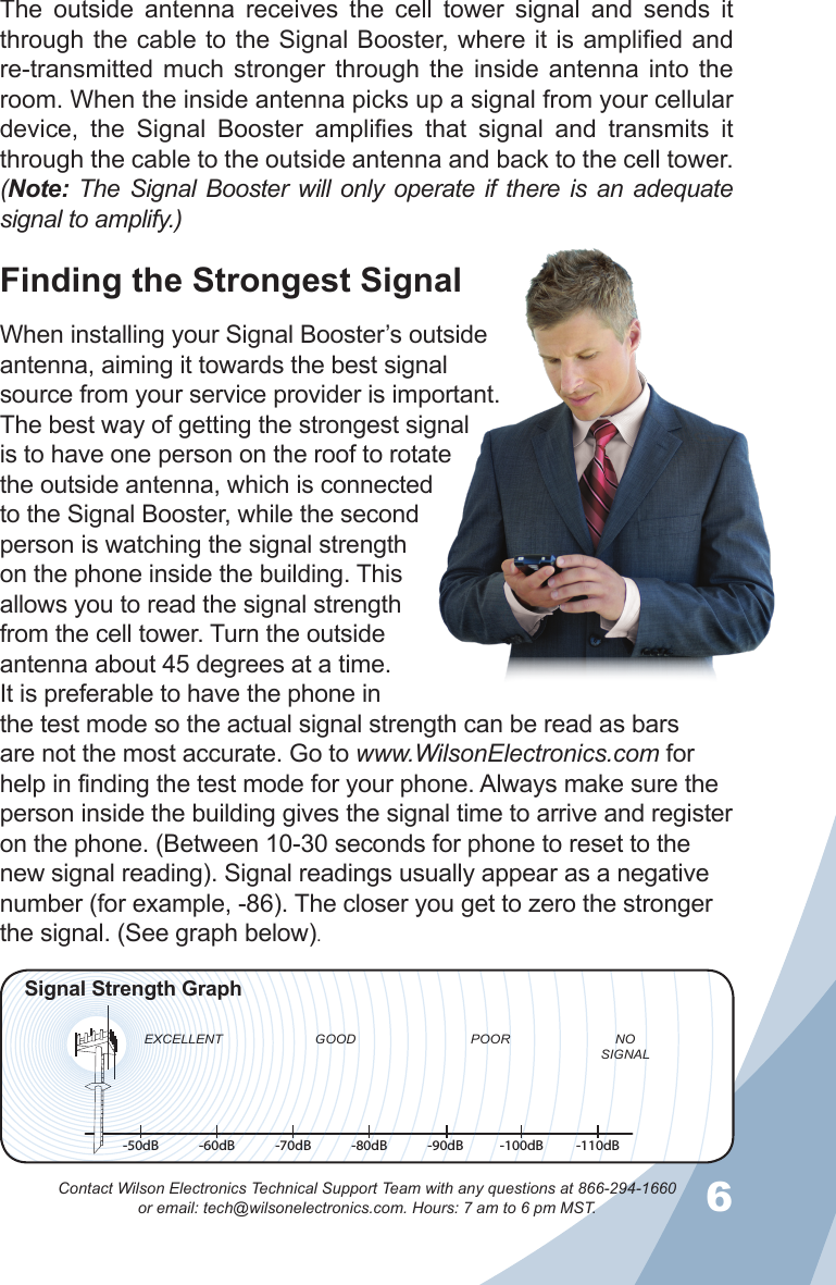 56Contact Wilson Electronics Technical Support Team with any questions at 866-294-1660   or email: tech@wilsonelectronics.com. Hours: 7 am to 6 pm MST.The  outside  antenna  receives  the  cell  tower  signal  and  sends  it through the cable to the Signal Booster, where it is amplified and re-transmitted much  stronger  through  the  inside  antenna  into  the room. When the inside antenna picks up a signal from your cellular device,  the  Signal  Booster  amplifies  that  signal  and  transmits  it through the cable to the outside antenna and back to the cell tower. (Note: The Signal Booster  will only operate if there  is an adequate signal to amplify.)Finding the Strongest SignalWhen installing your Signal Booster’s outside antenna, aiming it towards the best signal source from your service provider is important. The best way of getting the strongest signal is to have one person on the roof to rotate the outside antenna, which is connected to the Signal Booster, while the second person is watching the signal strength on the phone inside the building. This allows you to read the signal strength from the cell tower. Turn the outside antenna about 45 degrees at a time.   It is preferable to have the phone in the test mode so the actual signal strength can be read as bars are not the most accurate. Go to www.WilsonElectronics.com for help in finding the test mode for your phone. Always make sure the person inside the building gives the signal time to arrive and register on the phone. (Between 10-30 seconds for phone to reset to the new signal reading). Signal readings usually appear as a negative number (for example, -86). The closer you get to zero the stronger the signal. (See graph below).-50dB -60dB -70dB -80dB -90dB -100dB -110dBEXCELLENT GOOD POOR NOSIGNALSignal Strength Graph