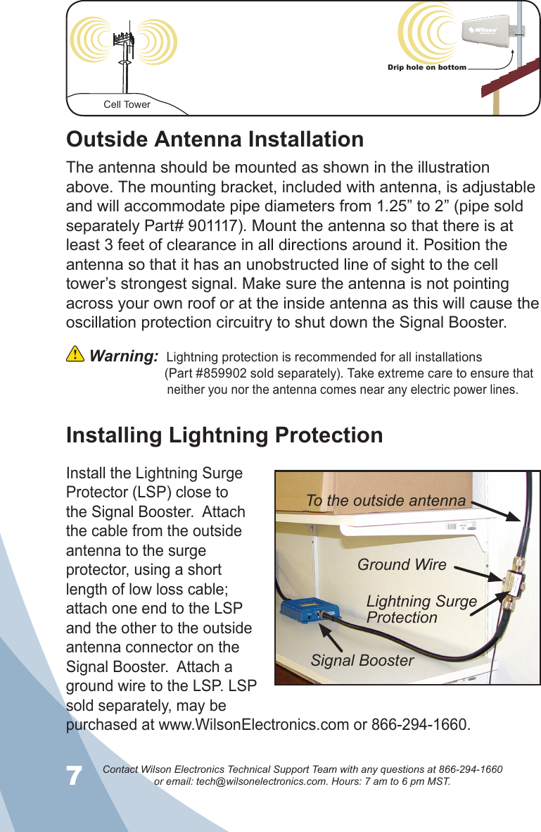 7Contact Wilson Electronics Technical Support Team with any questions at 866-294-1660   or email: tech@wilsonelectronics.com. Hours: 7 am to 6 pm MST.8Cell TowerDrip hole on bottomInstalling Lightning ProtectionOutside Antenna InstallationThe antenna should be mounted as shown in the illustration above. The mounting bracket, included with antenna, is adjustable and will accommodate pipe diameters from 1.25” to 2” (pipe sold separately Part# 901117). Mount the antenna so that there is at least 3 feet of clearance in all directions around it. Position the antenna so that it has an unobstructed line of sight to the cell tower’s strongest signal. Make sure the antenna is not pointing across your own roof or at the inside antenna as this will cause the oscillation protection circuitry to shut down the Signal Booster.  Warning:  Lightning protection is recommended for all installations                  (Part #859902 sold separately). Take extreme care to ensure that                                neither you nor the antenna comes near any electric power lines.Install the Lightning Surge Protector (LSP) close to the Signal Booster.  Attach the cable from the outside antenna to the surge protector, using a short length of low loss cable; attach one end to the LSP and the other to the outside antenna connector on the Signal Booster.  Attach a ground wire to the LSP. LSP sold separately, may be purchased at www.WilsonElectronics.com or 866-294-1660.To the outside antennaGround WireLightning Surge ProtectionSignal Booster