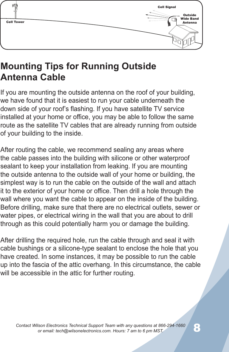 78Contact Wilson Electronics Technical Support Team with any questions at 866-294-1660   or email: tech@wilsonelectronics.com. Hours: 7 am to 6 pm MST.Mounting Tips for Running Outside  Antenna CableIf you are mounting the outside antenna on the roof of your building, we have found that it is easiest to run your cable underneath the down side of your roof’s flashing. If you have satellite TV service installed at your home or office, you may be able to follow the same route as the satellite TV cables that are already running from outside of your building to the inside. After routing the cable, we recommend sealing any areas where the cable passes into the building with silicone or other waterproof sealant to keep your installation from leaking. If you are mounting the outside antenna to the outside wall of your home or building, the simplest way is to run the cable on the outside of the wall and attach it to the exterior of your home or office. Then drill a hole through the wall where you want the cable to appear on the inside of the building. Before drilling, make sure that there are no electrical outlets, sewer or water pipes, or electrical wiring in the wall that you are about to drill through as this could potentially harm you or damage the building. After drilling the required hole, run the cable through and seal it with cable bushings or a silicone-type sealant to enclose the hole that you have created. In some instances, it may be possible to run the cable up into the fascia of the attic overhang. In this circumstance, the cable will be accessible in the attic for further routing.Cell TowerCell SignalOutsideWide Band  Antenna
