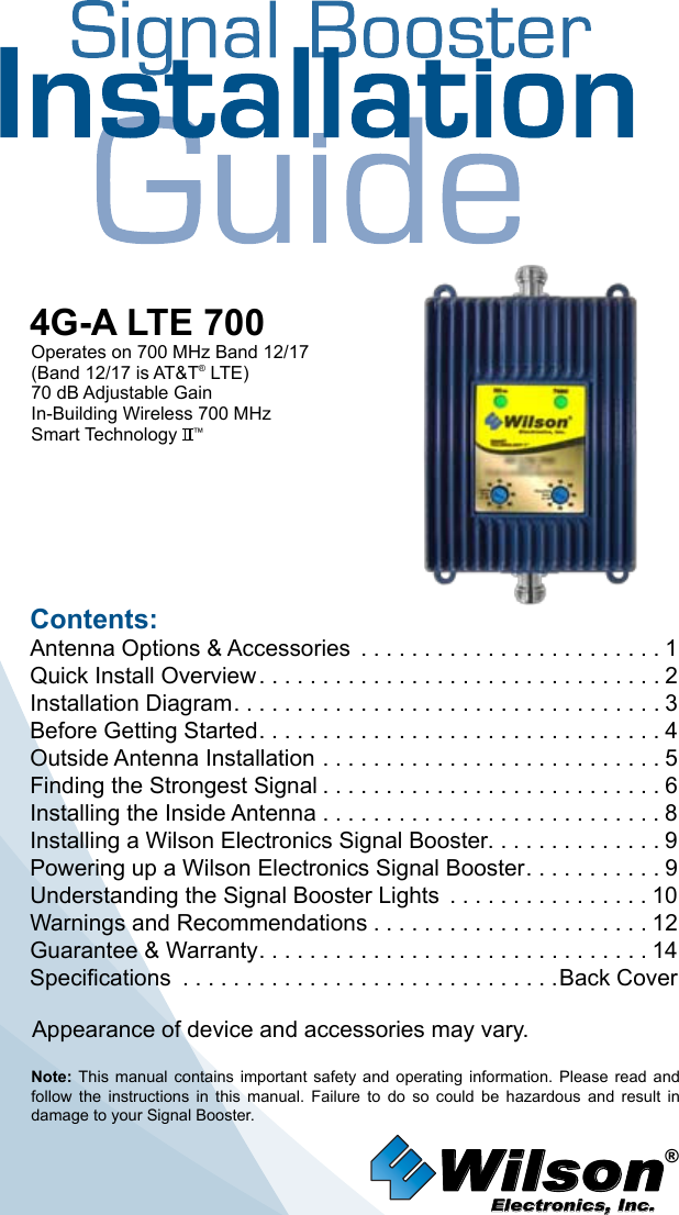 Wilson®         Electronics, Inc.Contents:Antenna Options &amp; Accessories  . . . . . . . . . . . . . . . . . . . . . . . . 1Quick Install Overview ................................2Installation Diagram ..................................3Before Getting Started ................................4Outside Antenna Installation . . . . . . . . . . . . . . . . . . . . . . . . . . . 5Finding the Strongest Signal ...........................6Installing the Inside Antenna . . . . . . . . . . . . . . . . . . . . . . . . . . . 8Installing a Wilson Electronics Signal Booster. . . . . . . . . . . . . . 9Powering up a Wilson Electronics Signal Booster ...........9Understanding the Signal Booster Lights  . . . . . . . . . . . . . . . . 10Warnings and Recommendations ......................12Guarantee &amp; Warranty ...............................14Specifications  . . . . . . . . . . . . . . . . . . . . . . . . . . . . . .Back CoverNote:  This  manual  contains  important  safety  and  operating  information.  Please  read  and follow  the  instructions  in  this  manual.  Failure  to  do  so  could  be  hazardous  and  result  in damage to your Signal Booster.4G-A LTE 700Operates on 700 MHz Band 12/17(Band 12/17 is AT&amp;T® LTE)70 dB Adjustable GainIn-Building Wireless 700 MHz Smart Technology   ™Appearance of device and accessories may vary.