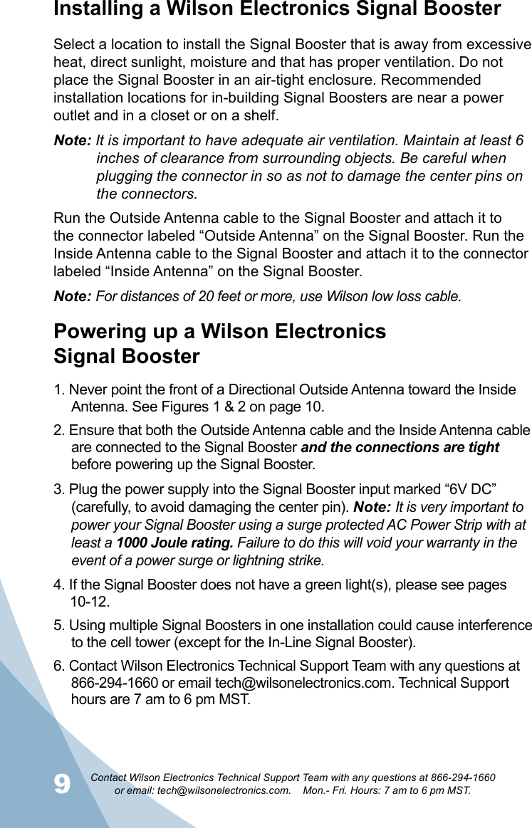9Contact Wilson Electronics Technical Support Team with any questions at 866-294-1660   or email: tech@wilsonelectronics.com.    Mon.- Fri. Hours: 7 am to 6 pm MST.10Powering up a Wilson Electronics  Signal Booster1. Never point the front of a Directional Outside Antenna toward the Inside Antenna. See Figures 1 &amp; 2 on page 10.2. Ensure that both the Outside Antenna cable and the Inside Antenna cable are connected to the Signal Booster and the connections are tight before powering up the Signal Booster.3. Plug the power supply into the Signal Booster input marked “6V DC” (carefully, to avoid damaging the center pin). Note: It is very important to power your Signal Booster using a surge protected AC Power Strip with at least a 1000 Joule rating. Failure to do this will void your warranty in the event of a power surge or lightning strike.4. If the Signal Booster does not have a green light(s), please see pages  10-12.5. Using multiple Signal Boosters in one installation could cause interference to the cell tower (except for the In-Line Signal Booster).6. Contact Wilson Electronics Technical Support Team with any questions at 866-294-1660 or email tech@wilsonelectronics.com. Technical Support hours are 7 am to 6 pm MST.Installing a Wilson Electronics Signal BoosterSelect a location to install the Signal Booster that is away from excessive heat, direct sunlight, moisture and that has proper ventilation. Do not place the Signal Booster in an air-tight enclosure. Recommended installation locations for in-building Signal Boosters are near a power outlet and in a closet or on a shelf.Note: It is important to have adequate air ventilation. Maintain at least 6      inches of clearance from surrounding objects. Be careful when      plugging the connector in so as not to damage the center pins on      the connectors.Run the Outside Antenna cable to the Signal Booster and attach it to the connector labeled “Outside Antenna” on the Signal Booster. Run the Inside Antenna cable to the Signal Booster and attach it to the connector labeled “Inside Antenna” on the Signal Booster. Note: For distances of 20 feet or more, use Wilson low loss cable.