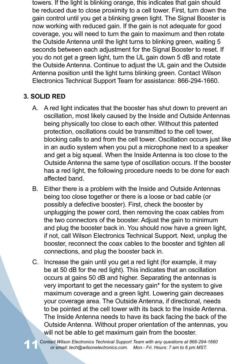 11Contact Wilson Electronics Technical Support Team with any questions at 866-294-1660   or email: tech@wilsonelectronics.com.    Mon.- Fri. Hours: 7 am to 6 pm MST.12towers. If the light is blinking orange, this indicates that gain should be reduced due to close proximity to a cell tower. First, turn down the gain control until you get a blinking green light. The Signal Booster is now working with reduced gain. If the gain is not adequate for good coverage, you will need to turn the gain to maximum and then rotate the Outside Antenna until the light turns to blinking green, waiting 5 seconds between each adjustment for the Signal Booster to reset. If you do not get a green light, turn the UL gain down 5 dB and rotate the Outside Antenna. Continue to adjust the UL gain and the Outside Antenna position until the light turns blinking green. Contact Wilson Electronics Technical Support Team for assistance: 866-294-1660.3. SOLID REDA red light indicates that the booster has shut down to prevent an A. oscillation, most likely caused by the Inside and Outside Antennas being physically too close to each other. Without this patented protection, oscillations could be transmitted to the cell tower, blocking calls to and from the cell tower. Oscillation occurs just like in an audio system when you put a microphone next to a speaker and get a big squeal. When the Inside Antenna is too close to the Outside Antenna the same type of oscillation occurs. If the booster has a red light, the following procedure needs to be done for each affected band.Either there is a problem with the Inside and Outside Antennas B. being too close together or there is a loose or bad cable (or possibly a defective booster). First, check the booster by unplugging the power cord, then removing the coax cables from the two connectors of the booster. Adjust the gain to minimum and plug the booster back in. You should now have a green light, if not, call Wilson Electronics Technical Support. Next, unplug the booster, reconnect the coax cables to the booster and tighten all connections, and plug the booster back in.Increase the gain until you get a red light (for example, it may C. be at 50 dB for the red light). This indicates that an oscillation occurs at gains 50 dB and higher. Separating the antennas is very important to get the necessary gain* for the system to give maximum coverage and a green light. Lowering gain decreases your coverage area. The Outside Antenna, if directional, needs to be pointed at the cell tower with its back to the Inside Antenna. The Inside Antenna needs to have its back facing the back of the Outside Antenna. Without proper orientation of the antennas, you will not be able to get maximum gain from the booster.