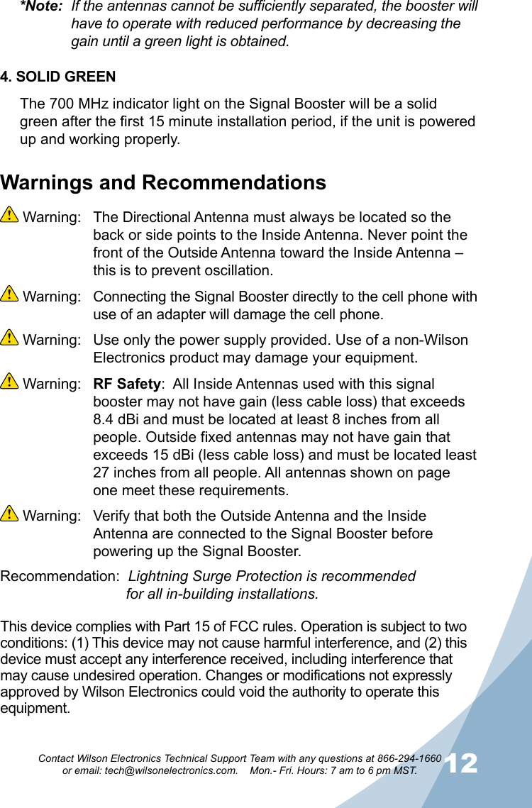 1112Contact Wilson Electronics Technical Support Team with any questions at 866-294-1660   or email: tech@wilsonelectronics.com.    Mon.- Fri. Hours: 7 am to 6 pm MST.Warnings and Recommendations Warning:  The Directional Antenna must always be located so the back or side points to the Inside Antenna. Never point the front of the Outside Antenna toward the Inside Antenna – this is to prevent oscillation. Warning:  Connecting the Signal Booster directly to the cell phone with use of an adapter will damage the cell phone. Warning:  Use only the power supply provided. Use of a non-Wilson Electronics product may damage your equipment. Warning:  RF Safety:  All Inside Antennas used with this signal booster may not have gain (less cable loss) that exceeds 8.4 dBi and must be located at least 8 inches from all people. Outside fixed antennas may not have gain that exceeds 15 dBi (less cable loss) and must be located least 27 inches from all people. All antennas shown on page one meet these requirements. Warning:  Verify that both the Outside Antenna and the Inside Antenna are connected to the Signal Booster before powering up the Signal Booster.Recommendation:  Lightning Surge Protection is recommended           for all in-building installations.*Note:  If the antennas cannot be sufficiently separated, the booster will    have to operate with reduced performance by decreasing the      gain until a green light is obtained.4. SOLID GREENThe 700 MHz indicator light on the Signal Booster will be a solid green after the first 15 minute installation period, if the unit is powered up and working properly. This device complies with Part 15 of FCC rules. Operation is subject to two conditions: (1) This device may not cause harmful interference, and (2) this device must accept any interference received, including interference that may cause undesired operation. Changes or modifications not expressly approved by Wilson Electronics could void the authority to operate this equipment.