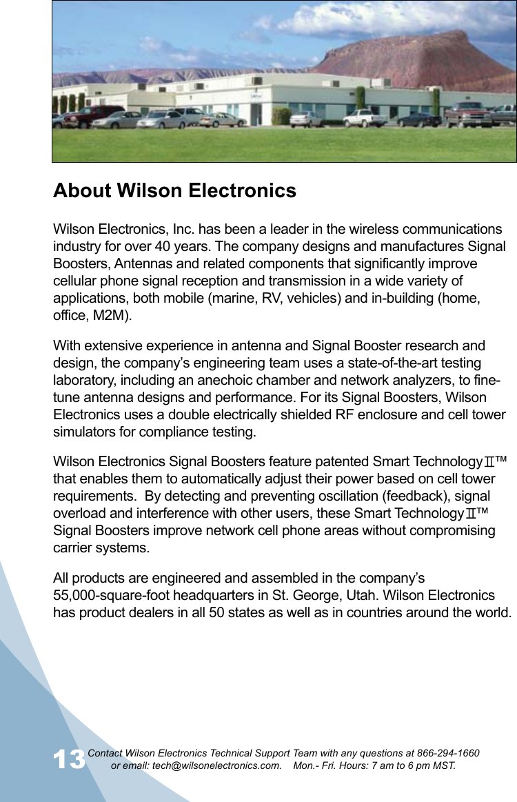 13Contact Wilson Electronics Technical Support Team with any questions at 866-294-1660   or email: tech@wilsonelectronics.com.    Mon.- Fri. Hours: 7 am to 6 pm MST.14About Wilson ElectronicsWilson Electronics, Inc. has been a leader in the wireless communications industry for over 40 years. The company designs and manufactures Signal Boosters, Antennas and related components that significantly improve cellular phone signal reception and transmission in a wide variety of applications, both mobile (marine, RV, vehicles) and in-building (home, office, M2M).With extensive experience in antenna and Signal Booster research and design, the company’s engineering team uses a state-of-the-art testing laboratory, including an anechoic chamber and network analyzers, to fine-tune antenna designs and performance. For its Signal Boosters, Wilson Electronics uses a double electrically shielded RF enclosure and cell tower simulators for compliance testing.Wilson Electronics Signal Boosters feature patented Smart Technology   ™ that enables them to automatically adjust their power based on cell tower requirements.  By detecting and preventing oscillation (feedback), signal overload and interference with other users, these Smart Technology   ™ Signal Boosters improve network cell phone areas without compromising carrier systems.All products are engineered and assembled in the company’s 55,000-square-foot headquarters in St. George, Utah. Wilson Electronics has product dealers in all 50 states as well as in countries around the world.