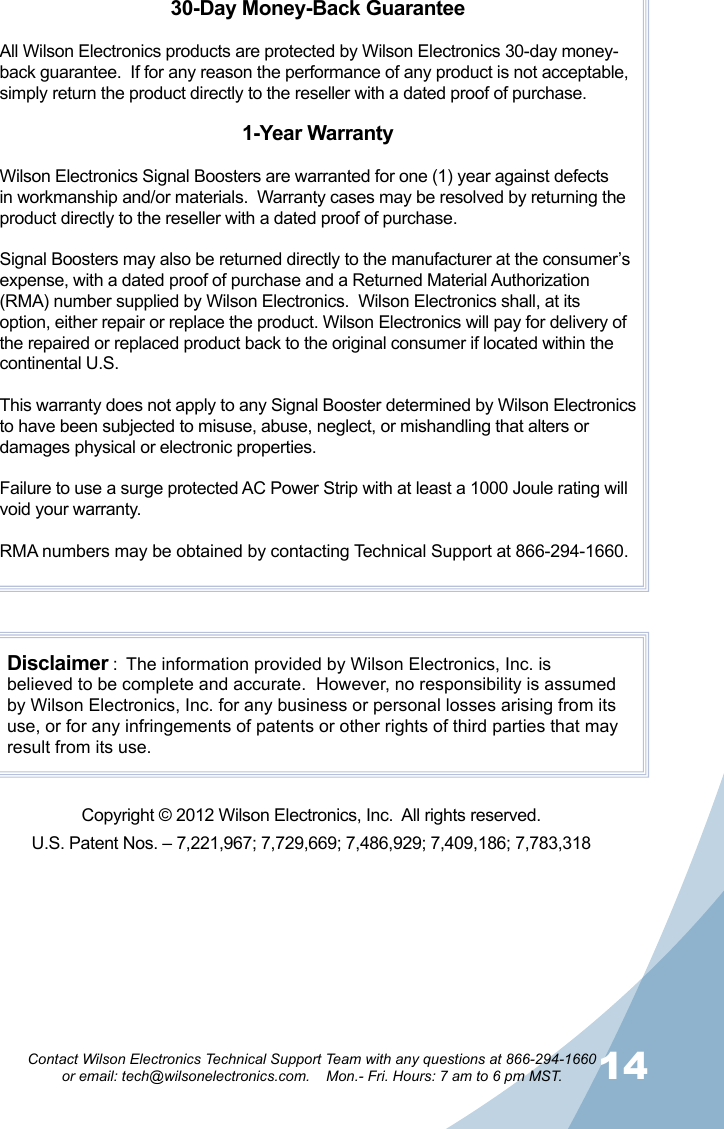 1314Contact Wilson Electronics Technical Support Team with any questions at 866-294-1660   or email: tech@wilsonelectronics.com.    Mon.- Fri. Hours: 7 am to 6 pm MST.30-Day Money-Back GuaranteeAll Wilson Electronics products are protected by Wilson Electronics 30-day money-back guarantee.  If for any reason the performance of any product is not acceptable, simply return the product directly to the reseller with a dated proof of purchase.1-Year WarrantyWilson Electronics Signal Boosters are warranted for one (1) year against defects in workmanship and/or materials.  Warranty cases may be resolved by returning the product directly to the reseller with a dated proof of purchase. Signal Boosters may also be returned directly to the manufacturer at the consumer’s expense, with a dated proof of purchase and a Returned Material Authorization (RMA) number supplied by Wilson Electronics.  Wilson Electronics shall, at its option, either repair or replace the product. Wilson Electronics will pay for delivery of the repaired or replaced product back to the original consumer if located within the continental U.S.This warranty does not apply to any Signal Booster determined by Wilson Electronics to have been subjected to misuse, abuse, neglect, or mishandling that alters or damages physical or electronic properties.Failure to use a surge protected AC Power Strip with at least a 1000 Joule rating will void your warranty.RMA numbers may be obtained by contacting Technical Support at 866-294-1660.Disclaimer :  The information provided by Wilson Electronics, Inc. is believed to be complete and accurate.  However, no responsibility is assumed by Wilson Electronics, Inc. for any business or personal losses arising from its use, or for any infringements of patents or other rights of third parties that may result from its use.Copyright © 2012 Wilson Electronics, Inc.  All rights reserved.U.S. Patent Nos. – 7,221,967; 7,729,669; 7,486,929; 7,409,186; 7,783,318