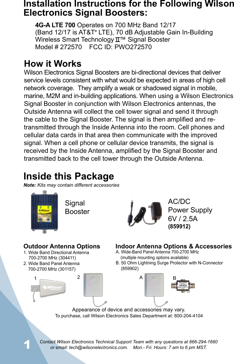 1Contact Wilson Electronics Technical Support Team with any questions at 866-294-1660   or email: tech@wilsonelectronics.com.    Mon.- Fri. Hours: 7 am to 6 pm MST.2How it WorksWilson Electronics Signal Boosters are bi-directional devices that deliver service levels consistent with what would be expected in areas of high cell network coverage.  They amplify a weak or shadowed signal in mobile, marine, M2M and in-building applications. When using a Wilson Electronics Signal Booster in conjunction with Wilson Electronics antennas, the Outside Antenna will collect the cell tower signal and send it through the cable to the Signal Booster. The signal is then amplified and re-transmitted through the Inside Antenna into the room. Cell phones and cellular data cards in that area then communicate with the improved signal. When a cell phone or cellular device transmits, the signal is received by the Inside Antenna, amplified by the Signal Booster and transmitted back to the cell tower through the Outside Antenna.Inside this PackageSignal BoosterAC/DCPower Supply6V / 2.5ATo purchase, call Wilson Electronics Sales Department at: 800-204-4104Outdoor Antenna Options Indoor Antenna Options &amp; Accessories1. Wide Band Directional Antenna  700-2700 MHz (304411)2. Wide Band Panel Antenna  700-2700 MHz (301157)A. Wide-Band Panel Antenna 700-2700 MHz  (multiple mounting options available)B. 50 Ohm Lightning Surge Protector with N-Connector      (859902)21BANote: Kits may contain different accessoriesAppearance of device and accessories may vary.Installation Instructions for the Following Wilson Electronics Signal Boosters:4G-A LTE 700 Operates on 700 MHz Band 12/17(Band 12/17 is AT&amp;T® LTE), 70 dB Adjustable Gain In-Building Wireless Smart Technology   ™ Signal BoosterModel # 272570    FCC ID: PWO272570(859912)