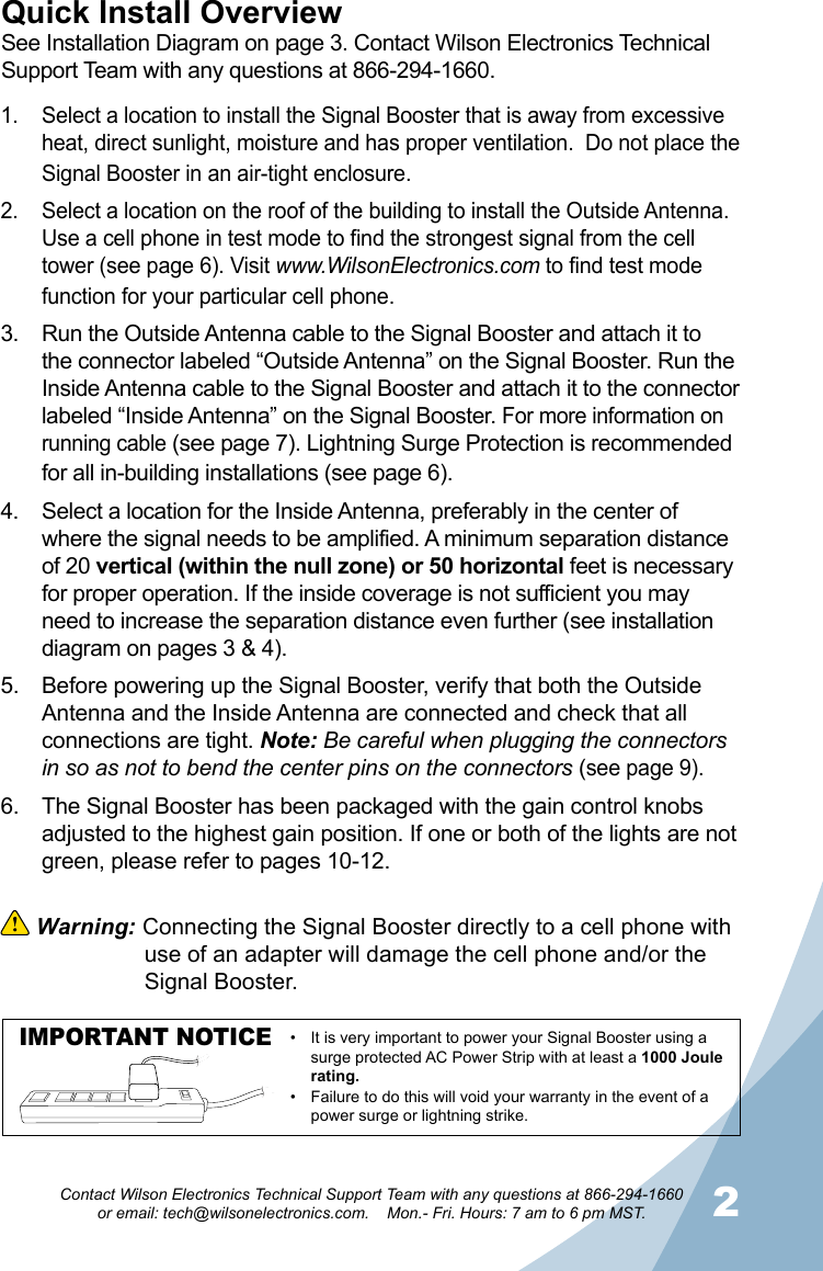 12Contact Wilson Electronics Technical Support Team with any questions at 866-294-1660   or email: tech@wilsonelectronics.com.    Mon.- Fri. Hours: 7 am to 6 pm MST.Quick Install OverviewSee Installation Diagram on page 3. Contact Wilson Electronics Technical Support Team with any questions at 866-294-1660.Select a location to install the Signal Booster that is away from excessive 1. heat, direct sunlight, moisture and has proper ventilation.  Do not place the Signal Booster in an air-tight enclosure. Select a location on the roof of the building to install the Outside Antenna. 2. Use a cell phone in test mode to find the strongest signal from the cell tower (see page 6). Visit www.WilsonElectronics.com to find test mode function for your particular cell phone.Run the Outside Antenna cable to the Signal Booster and attach it to 3. the connector labeled “Outside Antenna” on the Signal Booster. Run the Inside Antenna cable to the Signal Booster and attach it to the connector labeled “Inside Antenna” on the Signal Booster. For more information on running cable (see page 7). Lightning Surge Protection is recommended for all in-building installations (see page 6).Select a location for the Inside Antenna, preferably in the center of 4. where the signal needs to be amplified. A minimum separation distance of 20 vertical (within the null zone) or 50 horizontal feet is necessary for proper operation. If the inside coverage is not sufficient you may need to increase the separation distance even further (see installation diagram on pages 3 &amp; 4). Before powering up the Signal Booster, verify that both the Outside 5. Antenna and the Inside Antenna are connected and check that all connections are tight. Note: Be careful when plugging the connectors in so as not to bend the center pins on the connectors (see page 9).The Signal Booster has been packaged with the gain control knobs 6. adjusted to the highest gain position. If one or both of the lights are not green, please refer to pages 10-12.  Warning: Connecting the Signal Booster directly to a cell phone with    use of an adapter will damage the cell phone and/or the    Signal Booster.IMPORTANT NOTICE It is very important to power your Signal Booster using a •surge protected AC Power Strip with at least a 1000 Joule rating.Failure to do this will void your warranty in the • event of a power surge or lightning strike.