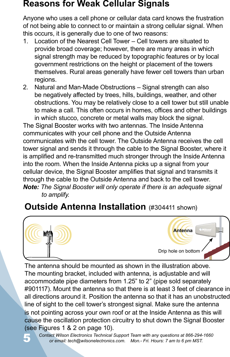 5Contact Wilson Electronics Technical Support Team with any questions at 866-294-1660   or email: tech@wilsonelectronics.com.    Mon.- Fri. Hours: 7 am to 6 pm MST.6Cell TowerReasons for Weak Cellular SignalsAnyone who uses a cell phone or cellular data card knows the frustration of not being able to connect to or maintain a strong cellular signal. When this occurs, it is generally due to one of two reasons:Location of the Nearest Cell Tower – Cell towers are situated to 1. provide broad coverage; however, there are many areas in which signal strength may be reduced by topographic features or by local government restrictions on the height or placement of the towers themselves. Rural areas generally have fewer cell towers than urban regions.Natural and Man-Made Obstructions – Signal strength can also 2. be negatively affected by trees, hills, buildings, weather, and other obstructions. You may be relatively close to a cell tower but still unable to make a call. This often occurs in homes, offices and other buildings in which stucco, concrete or metal walls may block the signal.The Signal Booster works with two antennas. The Inside Antenna communicates with your cell phone and the Outside Antenna communicates with the cell tower. The Outside Antenna receives the cell tower signal and sends it through the cable to the Signal Booster, where it is amplified and re-transmitted much stronger through the Inside Antenna into the room. When the Inside Antenna picks up a signal from your cellular device, the Signal Booster amplifies that signal and transmits it through the cable to the Outside Antenna and back to the cell tower.Note: The Signal Booster will only operate if there is an adequate signal    to amplify.The antenna should be mounted as shown in the illustration above.The mounting bracket, included with antenna, is adjustable and will accommodate pipe diameters from 1.25” to 2” (pipe sold separately #901117). Mount the antenna so that there is at least 3 feet of clearance in all directions around it. Position the antenna so that it has an unobstructed line of sight to the cell tower’s strongest signal. Make sure the antenna is not pointing across your own roof or at the Inside Antenna as this will cause the oscillation protection circuitry to shut down the Signal Booster (see Figures 1 &amp; 2 on page 10).Outside Antenna Installation (#304411 shown) Drip hole on bottomAntenna