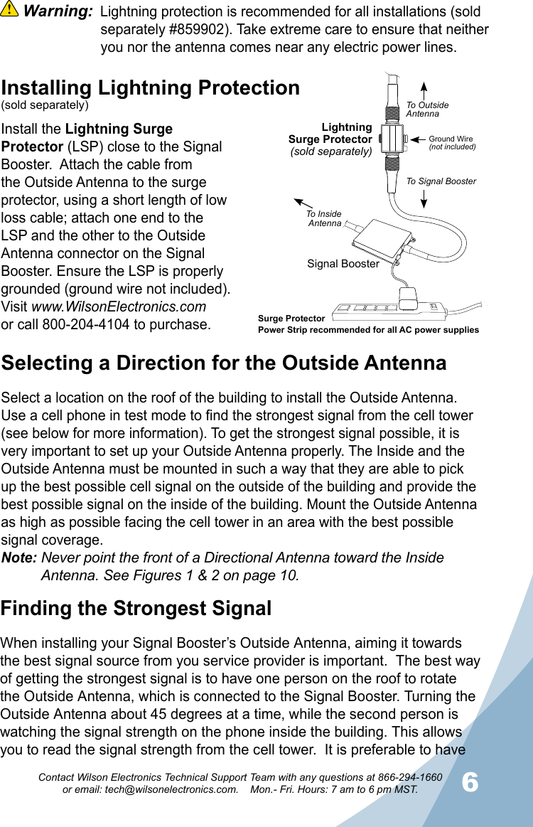 56Contact Wilson Electronics Technical Support Team with any questions at 866-294-1660   or email: tech@wilsonelectronics.com.    Mon.- Fri. Hours: 7 am to 6 pm MST. Warning:  Lightning protection is recommended for all installations (sold    separately #859902). Take extreme care to ensure that neither    you nor the antenna comes near any electric power lines. Selecting a Direction for the Outside AntennaSelect a location on the roof of the building to install the Outside Antenna. Use a cell phone in test mode to find the strongest signal from the cell tower (see below for more information). To get the strongest signal possible, it is very important to set up your Outside Antenna properly. The Inside and the Outside Antenna must be mounted in such a way that they are able to pick up the best possible cell signal on the outside of the building and provide the best possible signal on the inside of the building. Mount the Outside Antenna as high as possible facing the cell tower in an area with the best possible signal coverage.Note: Never point the front of a Directional Antenna toward the Inside      Antenna. See Figures 1 &amp; 2 on page 10.Installing Lightning Protection(sold separately)Install the Lightning Surge Protector (LSP) close to the Signal Booster.  Attach the cable from the Outside Antenna to the surge protector, using a short length of low loss cable; attach one end to the LSP and the other to the Outside Antenna connector on the Signal Booster. Ensure the LSP is properly grounded (ground wire not included). Visit www.WilsonElectronics.comor call 800-204-4104 to purchase.Finding the Strongest SignalWhen installing your Signal Booster’s Outside Antenna, aiming it towards the best signal source from you service provider is important.  The best way of getting the strongest signal is to have one person on the roof to rotate the Outside Antenna, which is connected to the Signal Booster. Turning the Outside Antenna about 45 degrees at a time, while the second person is watching the signal strength on the phone inside the building. This allows you to read the signal strength from the cell tower.  It is preferable to have LightningSurge Protector(sold separately)Signal BoosterSurge ProtectorPower Strip recommended for all AC power suppliesGround Wire(not included)To OutsideAntennaTo Signal BoosterTo InsideAntenna