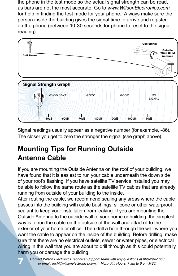 7Contact Wilson Electronics Technical Support Team with any questions at 866-294-1660   or email: tech@wilsonelectronics.com.    Mon.- Fri. Hours: 7 am to 6 pm MST.8Signal readings usually appear as a negative number (for example, -86). The closer you get to zero the stronger the signal (see graph above). Mounting Tips for Running Outside  Antenna CableIf you are mounting the Outside Antenna on the roof of your building, we have found that it is easiest to run your cable underneath the down side of your roof’s flashing. If you have satellite TV service installed you may be able to follow the same route as the satellite TV cables that are already running from outside of your building to the inside. After routing the cable, we recommend sealing any areas where the cable passes into the building with cable bushings, silicone or other waterproof sealant to keep your installation from leaking. If you are mounting the Outside Antenna to the outside wall of your home or building, the simplest way is to run the cable on the outside of the wall and attach it to the exterior of your home or office. Then drill a hole through the wall where you want the cable to appear on the inside of the building. Before drilling, make sure that there are no electrical outlets, sewer or water pipes, or electrical wiring in the wall that you are about to drill through as this could potentially harm you or damage the building. the phone in the test mode so the actual signal strength can be read, as bars are not the most accurate. Go to www.WilsonElectronics.com for help in finding the test mode for your phone.  Always make sure the person inside the building gives the signal time to arrive and register on the phone (between 10-30 seconds for phone to reset to the signal reading).     -50dB -60dB -70dB -80dB -90dB -100dB -110dBEXCELLENT GOOD POOR NOSIGNALSignal Strength GraphCell TowerCell SignalOutsideWide Band  Antenna