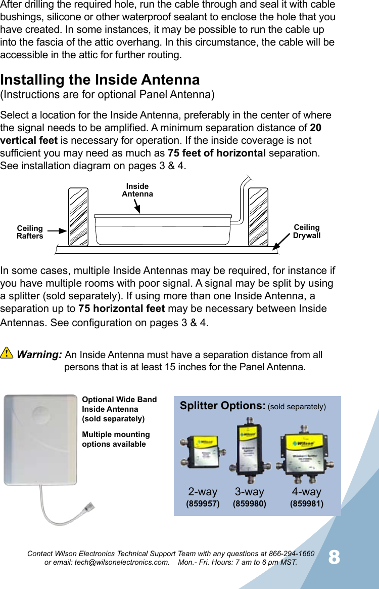 78Contact Wilson Electronics Technical Support Team with any questions at 866-294-1660   or email: tech@wilsonelectronics.com.    Mon.- Fri. Hours: 7 am to 6 pm MST.Splitter Options:3-way (859980)4-way (859981)2-way(859957) (sold separately)Installing the Inside Antenna(Instructions are for optional Panel Antenna)Select a location for the Inside Antenna, preferably in the center of where the signal needs to be amplified. A minimum separation distance of 20 vertical feet is necessary for operation. If the inside coverage is not sufficient you may need as much as 75 feet of horizontal separation. See installation diagram on pages 3 &amp; 4.Ceiling RaftersCeiling DrywallInside AntennaAfter drilling the required hole, run the cable through and seal it with cable bushings, silicone or other waterproof sealant to enclose the hole that you have created. In some instances, it may be possible to run the cable up into the fascia of the attic overhang. In this circumstance, the cable will be accessible in the attic for further routing.In some cases, multiple Inside Antennas may be required, for instance if you have multiple rooms with poor signal. A signal may be split by using a splitter (sold separately). If using more than one Inside Antenna, a separation up to 75 horizontal feet may be necessary between Inside Antennas. See configuration on pages 3 &amp; 4.  Warning: An Inside Antenna must have a separation distance from all    persons that is at least 15 inches for the Panel Antenna.Optional Wide Band Inside Antenna(sold separately)Multiple mounting options available