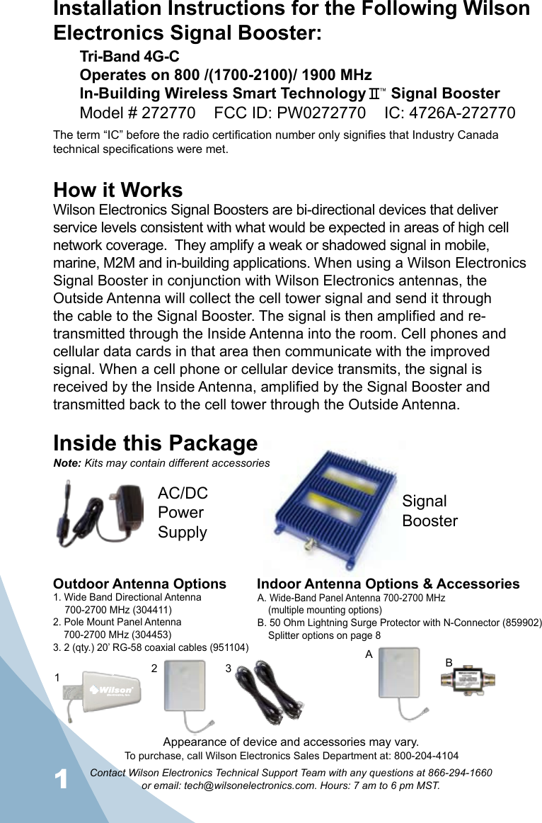 1Contact Wilson Electronics Technical Support Team with any questions at 866-294-1660   or email: tech@wilsonelectronics.com. Hours: 7 am to 6 pm MST.2How it WorksWilson Electronics Signal Boosters are bi-directional devices that deliver service levels consistent with what would be expected in areas of high cell network coverage.  They amplify a weak or shadowed signal in mobile, marine, M2M and in-building applications. When using a Wilson Electronics Signal Booster in conjunction with Wilson Electronics antennas, the Outside Antenna will collect the cell tower signal and send it through the cable to the Signal Booster. The signal is then amplified and re-transmitted through the Inside Antenna into the room. Cell phones and cellular data cards in that area then communicate with the improved signal. When a cell phone or cellular device transmits, the signal is received by the Inside Antenna, amplified by the Signal Booster and transmitted back to the cell tower through the Outside Antenna.Inside this PackageSignal BoosterAC/DC  Power  SupplyTo purchase, call Wilson Electronics Sales Department at: 800-204-4104Outdoor Antenna Options Indoor Antenna Options &amp; Accessories1. Wide Band Directional Antenna  700-2700 MHz (304411)2. Pole Mount Panel Antenna  700-2700 MHz (304453)3. 2 (qty.) 20’ RG-58 coaxial cables (951104)A. Wide-Band Panel Antenna 700-2700 MHz  (multiple mounting options)B. 50 Ohm Lightning Surge Protector with N-Connector (859902)  Splitter options on page 82 31BANote: Kits may contain different accessoriesAppearance of device and accessories may vary.Installation Instructions for the Following Wilson Electronics Signal Booster:Tri-Band 4G-C Operates on 800 /(1700-2100)/ 1900 MHzIn-Building Wireless Smart Technology   ™ Signal BoosterModel # 272770    FCC ID: PW0272770    IC: 4726A-272770The term “IC” before the radio certification number only signifies that Industry Canada technical specifications were met.