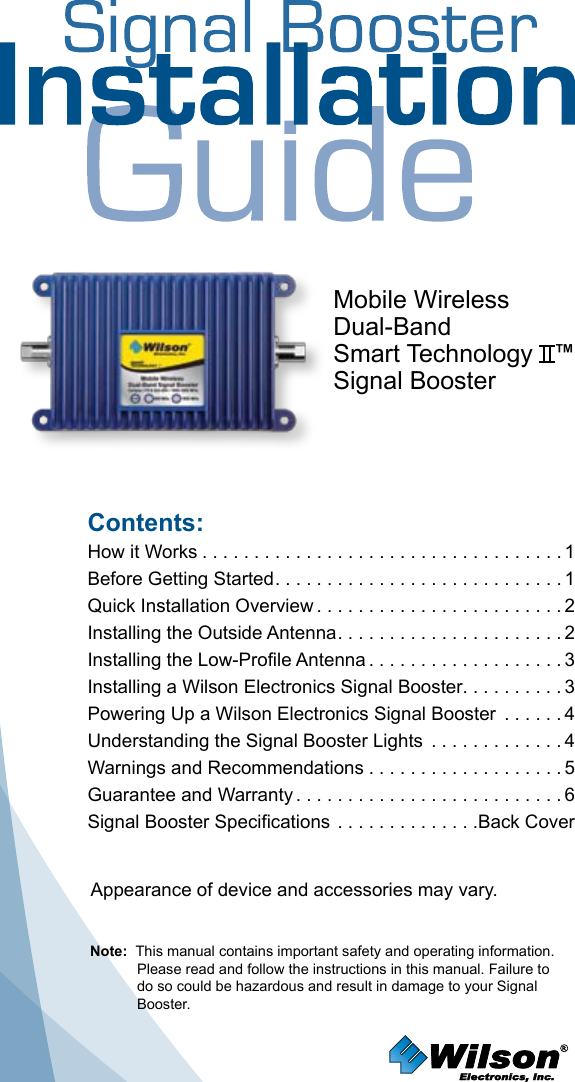 Contents:How it Works ...................................1 Before Getting Started ............................1Quick Installation Overview ........................2Installing the Outside Antenna ......................2Installing the Low-Profile Antenna ...................3Installing a Wilson Electronics Signal Booster. . . . . . . . . . 3Powering Up a Wilson Electronics Signal Booster  . . . . . . 4 Understanding the Signal Booster Lights  . . . . . . . . . . . . . 4Warnings and Recommendations ...................5Guarantee and Warranty ..........................6Signal Booster Specifications . . . . . . . . . . . . . .Back CoverNote:  This manual contains important safety and operating information. Please read and follow the instructions in this manual. Failure to do so could be hazardous and result in damage to your Signal Booster.Mobile WirelessDual-BandSmart Technology   ™Signal BoosterAppearance of device and accessories may vary.