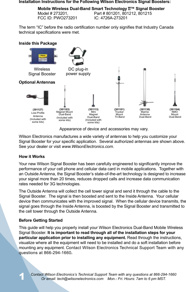 1Contact Wilson Electronics’s Technical Support Team with any questions at 866-294-1660Or email: tech@wilsonelectronics.com    Mon.- Fri. Hours: 7am to 6 pm MST.2Installation Instructions for the Following Wilson Electronics Signal Boosters:Mobile Wireless Dual-Band Smart Technology   ™ Signal BoosterModel # 273201,                       Part # 801201, 801212, 801215FCC ID: PWO273201   IC: 4726A-273201WirelessSignal BoosterDC plug-in power supply(301127)Low-ProfileAntenna(301104)NMOMount Dual-Band(301103)Magnet Mount Dual-Band(301101)TruckerMount Tri-Band(301113)MiniMagnet Dual-Band(301130)MarineAntenna Dual-BandHow it WorksYour new Wilson Signal Booster has been carefully engineered to significantly improve the performance of your cell phone and cellular data card in mobile applications.  Together with an Outside Antenna, the Signal Booster’s state-of-the-art technology is designed to increase your signal more than 20 times, reduces dropped calls and increase data communication rates needed for 3G technologies.The Outside Antenna will collect the cell tower signal and send it through the cable to the Signal Booster.  The signal is then boosted and sent to the Inside Antenna.  Your cellular device then communicates with the improved signal.  When the cellular device transmits, the signal goes through the Inside Antenna, is boosted by the Signal Booster and transmitted to the cell tower through the Outside Antenna.Optional AntennasBefore Getting StartedThis guide will help you properly install your Wilson Electronics Dual-Band Mobile Wireless Signal Booster. It is important to read through all of the installation steps for your particular application prior to installing any equipment. Read through the instructions, visualize where all the equipment will need to be installed and do a soft installation before mounting any equipment. Contact Wilson Electronics Technical Support Team with any questions at 866-294-1660.(Included with some kits)(Included with some kits)Wilson Electronics manufactures a wide variety of antennas to help you customize your Signal Booster for your specific application.  Several authorized antennas are shown above.  See your dealer or visit www.WilsonElectronics.com.(Included with some kits)The term “IC” before the radio certification number only signifies that Industry Canada technical specifications were met.Inside this PackageAppearance of device and accessories may vary.