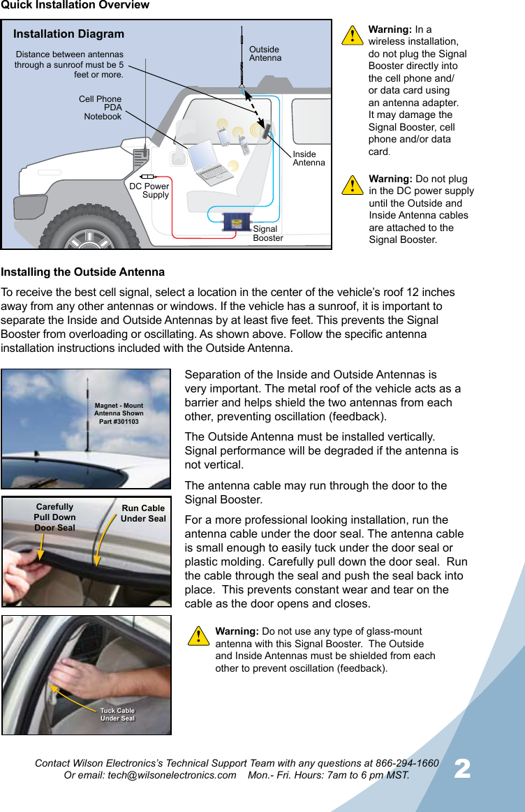 12Contact Wilson Electronics’s Technical Support Team with any questions at 866-294-1660Or email: tech@wilsonelectronics.com    Mon.- Fri. Hours: 7am to 6 pm MST.Warning: In a wireless installation, do not plug the Signal Booster directly into the cell phone and/or data card using an antenna adapter. It may damage the Signal Booster, cell phone and/or data card.!!!Quick Installation OverviewInstalling the Outside AntennaTo receive the best cell signal, select a location in the center of the vehicle’s roof 12 inches away from any other antennas or windows. If the vehicle has a sunroof, it is important to separate the Inside and Outside Antennas by at least five feet. This prevents the Signal Booster from overloading or oscillating. As shown above. Follow the specific antenna installation instructions included with the Outside Antenna. Magnet - Mount Antenna ShownPart #301103CarefullyPull DownDoor SealRun CableUnder SealTuck CableUnder SealSeparation of the Inside and Outside Antennas is very important. The metal roof of the vehicle acts as a barrier and helps shield the two antennas from each other, preventing oscillation (feedback).The Outside Antenna must be installed vertically.  Signal performance will be degraded if the antenna is not vertical.The antenna cable may run through the door to the Signal Booster.For a more professional looking installation, run the antenna cable under the door seal. The antenna cable is small enough to easily tuck under the door seal or plastic molding. Carefully pull down the door seal.  Run the cable through the seal and push the seal back into place.  This prevents constant wear and tear on the cable as the door opens and closes.Warning: Do not plug in the DC power supply until the Outside and Inside Antenna cables are attached to the Signal Booster.Warning: Do not use any type of glass-mount antenna with this Signal Booster.  The Outside and Inside Antennas must be shielded from each other to prevent oscillation (feedback).Installation DiagramOutsideAntennaInsideAntennaDistance between antennas through a sunroof must be 5 feet or more.DC Power SupplySignal BoosterCell PhonePDANotebook