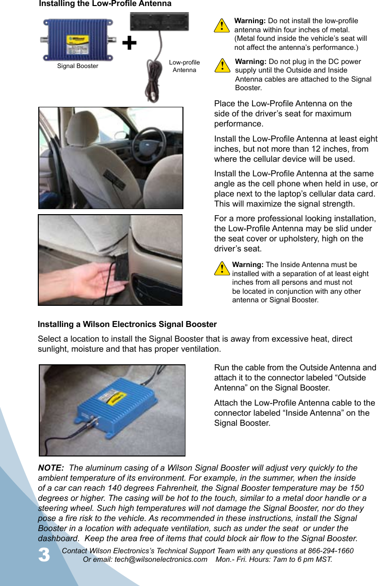 3Contact Wilson Electronics’s Technical Support Team with any questions at 866-294-1660Or email: tech@wilsonelectronics.com    Mon.- Fri. Hours: 7am to 6 pm MST.4Place the Low-Profile Antenna on the side of the driver’s seat for maximum performance.Install the Low-Profile Antenna at least eight inches, but not more than 12 inches, from where the cellular device will be used.Install the Low-Profile Antenna at the same angle as the cell phone when held in use, or place next to the laptop’s cellular data card. This will maximize the signal strength.For a more professional looking installation, the Low-Profile Antenna may be slid under the seat cover or upholstery, high on the driver’s seat.Warning: Do not install the low-profile antenna within four inches of metal.  (Metal found inside the vehicle’s seat will not affect the antenna’s performance.)Signal Booster Low-profileAntennaInstalling the Low-Profile AntennaInstalling a Wilson Electronics Signal BoosterWarning: The Inside Antenna must be installed with a separation of at least eight inches from all persons and must not be located in conjunction with any other antenna or Signal Booster.Warning: Do not plug in the DC power supply until the Outside and Inside Antenna cables are attached to the Signal Booster.Run the cable from the Outside Antenna and attach it to the connector labeled “Outside Antenna” on the Signal Booster.Attach the Low-Profile Antenna cable to the connector labeled “Inside Antenna” on the Signal Booster.!!!Select a location to install the Signal Booster that is away from excessive heat, direct sunlight, moisture and that has proper ventilation.  NOTE:  The aluminum casing of a Wilson Signal Booster will adjust very quickly to the ambient temperature of its environment. For example, in the summer, when the inside of a car can reach 140 degrees Fahrenheit, the Signal Booster temperature may be 150 degrees or higher. The casing will be hot to the touch, similar to a metal door handle or a steering wheel. Such high temperatures will not damage the Signal Booster, nor do they pose a fire risk to the vehicle. As recommended in these instructions, install the Signal Booster in a location with adequate ventilation, such as under the seat  or under the dashboard.  Keep the area free of items that could block air flow to the Signal Booster.