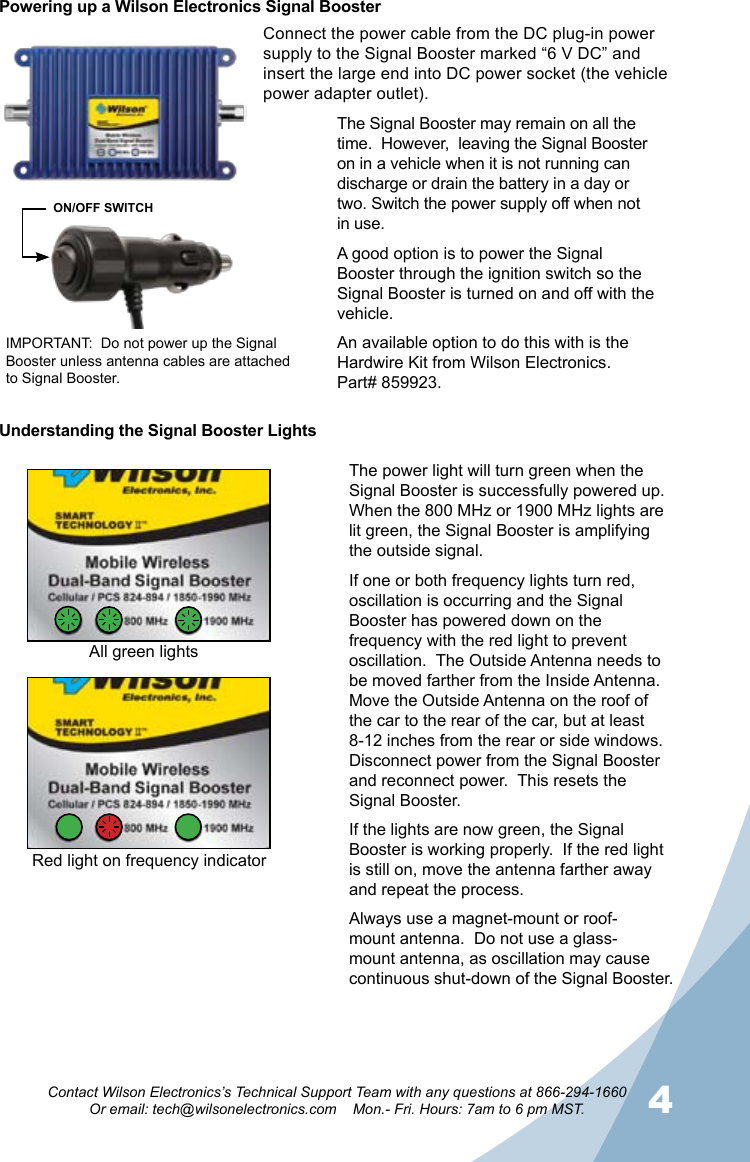 34Contact Wilson Electronics’s Technical Support Team with any questions at 866-294-1660Or email: tech@wilsonelectronics.com    Mon.- Fri. Hours: 7am to 6 pm MST.Powering up a Wilson Electronics Signal BoosterConnect the power cable from the DC plug-in power supply to the Signal Booster marked “6 V DC” and insert the large end into DC power socket (the vehicle power adapter outlet).The Signal Booster may remain on all the time.  However,  leaving the Signal Booster on in a vehicle when it is not running can discharge or drain the battery in a day or two. Switch the power supply off when not in use.A good option is to power the Signal Booster through the ignition switch so the Signal Booster is turned on and off with the vehicle.An available option to do this with is the Hardwire Kit from Wilson Electronics.            Part# 859923.IMPORTANT:  Do not power up the Signal Booster unless antenna cables are attached to Signal Booster.ON/OFF SWITCHUnderstanding the Signal Booster LightsThe power light will turn green when the Signal Booster is successfully powered up.  When the 800 MHz or 1900 MHz lights are lit green, the Signal Booster is amplifying the outside signal.If one or both frequency lights turn red, oscillation is occurring and the Signal Booster has powered down on the frequency with the red light to prevent oscillation.  The Outside Antenna needs to be moved farther from the Inside Antenna.  Move the Outside Antenna on the roof of the car to the rear of the car, but at least 8-12 inches from the rear or side windows.  Disconnect power from the Signal Booster and reconnect power.  This resets the Signal Booster.If the lights are now green, the Signal Booster is working properly.  If the red light is still on, move the antenna farther away and repeat the process.Always use a magnet-mount or roof-mount antenna.  Do not use a glass-mount antenna, as oscillation may cause continuous shut-down of the Signal Booster.All green lightsRed light on frequency indicator