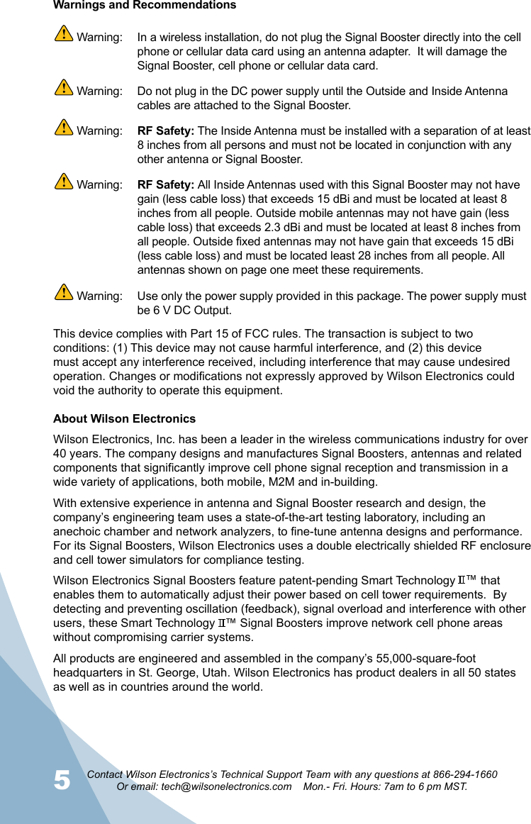 5Contact Wilson Electronics’s Technical Support Team with any questions at 866-294-1660Or email: tech@wilsonelectronics.com    Mon.- Fri. Hours: 7am to 6 pm MST.6About Wilson ElectronicsWilson Electronics, Inc. has been a leader in the wireless communications industry for over 40 years. The company designs and manufactures Signal Boosters, antennas and related components that significantly improve cell phone signal reception and transmission in a wide variety of applications, both mobile, M2M and in-building.With extensive experience in antenna and Signal Booster research and design, the company’s engineering team uses a state-of-the-art testing laboratory, including an anechoic chamber and network analyzers, to fine-tune antenna designs and performance. For its Signal Boosters, Wilson Electronics uses a double electrically shielded RF enclosure and cell tower simulators for compliance testing.Wilson Electronics Signal Boosters feature patent-pending Smart Technology   ™ that enables them to automatically adjust their power based on cell tower requirements.  By detecting and preventing oscillation (feedback), signal overload and interference with other users, these Smart Technology   ™ Signal Boosters improve network cell phone areas without compromising carrier systems.All products are engineered and assembled in the company’s 55,000-square-foot headquarters in St. George, Utah. Wilson Electronics has product dealers in all 50 states as well as in countries around the world.This device complies with Part 15 of FCC rules. The transaction is subject to two conditions: (1) This device may not cause harmful interference, and (2) this device must accept any interference received, including interference that may cause undesired operation. Changes or modications not expressly approved by Wilson Electronics could void the authority to operate this equipment.Warnings and Recommendations Warning:   In a wireless installation, do not plug the Signal Booster directly into the cell phone or cellular data card using an antenna adapter.  It will damage the Signal Booster, cell phone or cellular data card. Warning:  Do not plug in the DC power supply until the Outside and Inside Antenna cables are attached to the Signal Booster. Warning:  RF Safety: The Inside Antenna must be installed with a separation of at least 8 inches from all persons and must not be located in conjunction with any other antenna or Signal Booster. Warning:  RF Safety: All Inside Antennas used with this Signal Booster may not have gain (less cable loss) that exceeds 15 dBi and must be located at least 8 inches from all people. Outside mobile antennas may not have gain (less cable loss) that exceeds 2.3 dBi and must be located at least 8 inches from all people. Outside fixed antennas may not have gain that exceeds 15 dBi (less cable loss) and must be located least 28 inches from all people. All antennas shown on page one meet these requirements. Warning:  Use only the power supply provided in this package. The power supply must be 6 V DC Output.