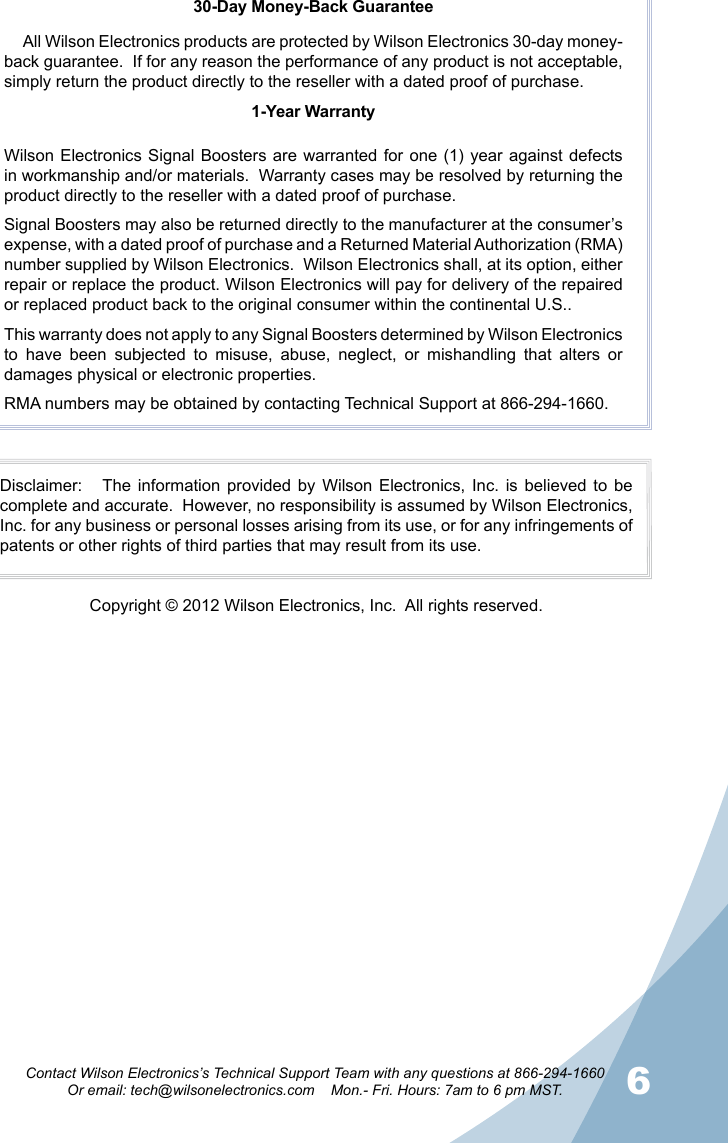 56Contact Wilson Electronics’s Technical Support Team with any questions at 866-294-1660Or email: tech@wilsonelectronics.com    Mon.- Fri. Hours: 7am to 6 pm MST.30-Day Money-Back GuaranteeAll Wilson Electronics products are protected by Wilson Electronics 30-day money-back guarantee.  If for any reason the performance of any product is not acceptable, simply return the product directly to the reseller with a dated proof of purchase.1-Year WarrantyWilson Electronics Signal Boosters  are warranted  for one  (1) year  against defects in workmanship and/or materials.  Warranty cases may be resolved by returning the product directly to the reseller with a dated proof of purchase. Signal Boosters may also be returned directly to the manufacturer at the consumer’s expense, with a dated proof of purchase and a Returned Material Authorization (RMA) number supplied by Wilson Electronics.  Wilson Electronics shall, at its option, either repair or replace the product. Wilson Electronics will pay for delivery of the repaired or replaced product back to the original consumer within the continental U.S..This warranty does not apply to any Signal Boosters determined by Wilson Electronics to  have  been  subjected  to  misuse,  abuse,  neglect,  or  mishandling  that  alters  or damages physical or electronic properties.RMA numbers may be obtained by contacting Technical Support at 866-294-1660.Disclaimer:      The  information  provided  by Wilson  Electronics,  Inc.  is  believed  to be complete and accurate.  However, no responsibility is assumed by Wilson Electronics, Inc. for any business or personal losses arising from its use, or for any infringements of patents or other rights of third parties that may result from its use.Copyright © 2012 Wilson Electronics, Inc.  All rights reserved.