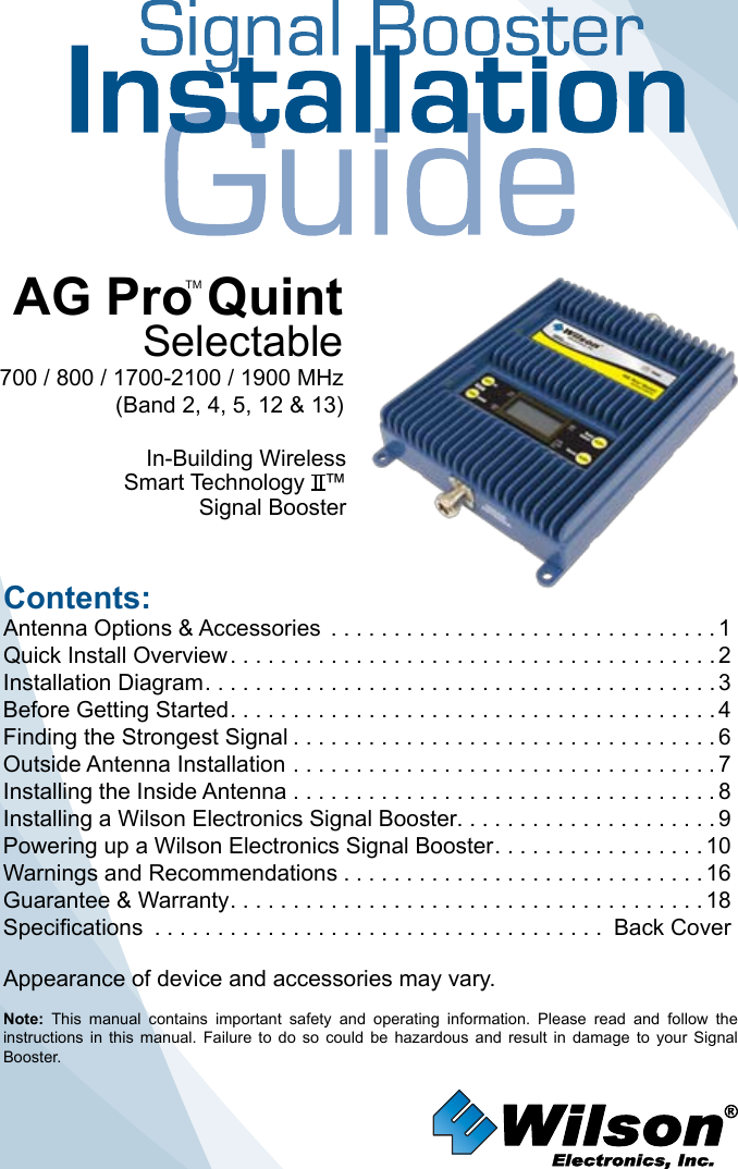 Contents:Antenna Options &amp; Accessories  . . . . . . . . . . . . . . . . . . . . . . . . . . . . . . . 1Quick Install Overview .......................................2Installation Diagram .........................................3Before Getting Started .......................................4Finding the Strongest Signal ..................................6Outside Antenna Installation . . . . . . . . . . . . . . . . . . . . . . . . . . . . . . . . . . 7Installing the Inside Antenna . . . . . . . . . . . . . . . . . . . . . . . . . . . . . . . . . . 8Installing a Wilson Electronics Signal Booster. . . . . . . . . . . . . . . . . . . . . 9Powering up a Wilson Electronics Signal Booster .................10Warnings and Recommendations .............................16Guarantee &amp; Warranty ......................................18Specifications .................................... Back CoverNote:  This  manual  contains  important  safety  and  operating  information.  Please  read  and  follow  the instructions  in  this  manual.  Failure  to  do  so  could  be  hazardous  and  result  in  damage  to  your  Signal Booster.AG Pro QuintSelectable700 / 800 / 1700-2100 / 1900 MHz(Band 2, 4, 5, 12 &amp; 13)In-Building WirelessSmart Technology   ™Signal Booster Appearance of device and accessories may vary.TM