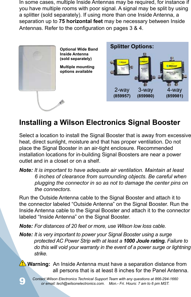 9Contact Wilson Electronics Technical Support Team with any questions at 866-294-1660   or email: tech@wilsonelectronics.com.    Mon.- Fri. Hours: 7 am to 6 pm MST.10 Warning:  An Inside Antenna must have a separation distance from      all persons that is at least 8 inches for the Panel Antenna.In some cases, multiple Inside Antennas may be required, for instance if you have multiple rooms with poor signal. A signal may be split by using a splitter (sold separately). If using more than one Inside Antenna, a separation up to 75 horizontal feet may be necessary between Inside Antennas. Refer to the configuration on pages 3 &amp; 4. Installing a Wilson Electronics Signal BoosterSelect a location to install the Signal Booster that is away from excessive heat, direct sunlight, moisture and that has proper ventilation. Do not place the Signal Booster in an air-tight enclosure. Recommended installation locations for in-building Signal Boosters are near a power outlet and in a closet or on a shelf.Note: It is important to have adequate air ventilation. Maintain at least      6 inches of clearance from surrounding objects. Be careful when      plugging the connector in so as not to damage the center pins on      the connectors.Run the Outside Antenna cable to the Signal Booster and attach it to the connector labeled “Outside Antenna” on the Signal Booster. Run the Inside Antenna cable to the Signal Booster and attach it to the connector labeled “Inside Antenna” on the Signal Booster. Note: For distances of 20 feet or more, use Wilson low loss cable.Note: It is very important to power your Signal Booster using a surge     protected AC Power Strip with at least a 1000 Joule rating. Failure to      do this will void your warranty in the event of a power surge or lightning     strike.Optional Wide Band Inside Antenna(sold separately)Multiple mounting options availableSplitter Options:3-way (859980)4-way (859981)2-way(859957) 