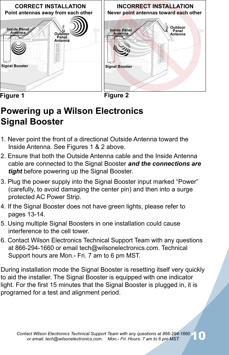 910Contact Wilson Electronics Technical Support Team with any questions at 866-294-1660   or email: tech@wilsonelectronics.com.    Mon.- Fri. Hours: 7 am to 6 pm MST.Signal BoosterOutdoorPanel AntennaOutdoorPanel AntennaInside PanelAntennaFigure 1 Figure 2CORRECT INSTALLATIONNever point antennas toward each otherPowering up a Wilson Electronics  Signal Booster1. Never point the front of a directional Outside Antenna toward the Inside Antenna. See Figures 1 &amp; 2 above.2. Ensure that both the Outside Antenna cable and the Inside Antenna cable are connected to the Signal Booster and the connections are tight before powering up the Signal Booster.3. Plug the power supply into the Signal Booster input marked “Power” (carefully, to avoid damaging the center pin) and then into a surge protected AC Power Strip.4. If the Signal Booster does not have green lights, please refer to  pages 13-14.5. Using multiple Signal Boosters in one installation could cause interference to the cell tower.6. Contact Wilson Electronics Technical Support Team with any questions at 866-294-1660 or email tech@wilsonelectronics.com. Technical Support hours are Mon.- Fri. 7 am to 6 pm MST.During installation mode the Signal Booster is resetting itself very quickly to aid the installer. The Signal Booster is equipped with one indicator light. For the first 15 minutes that the Signal Booster is plugged in, it is programed for a test and alignment period.Point antennas away from each otherINCORRECT INSTALLATIONInside PanelAntennaSignal Booster