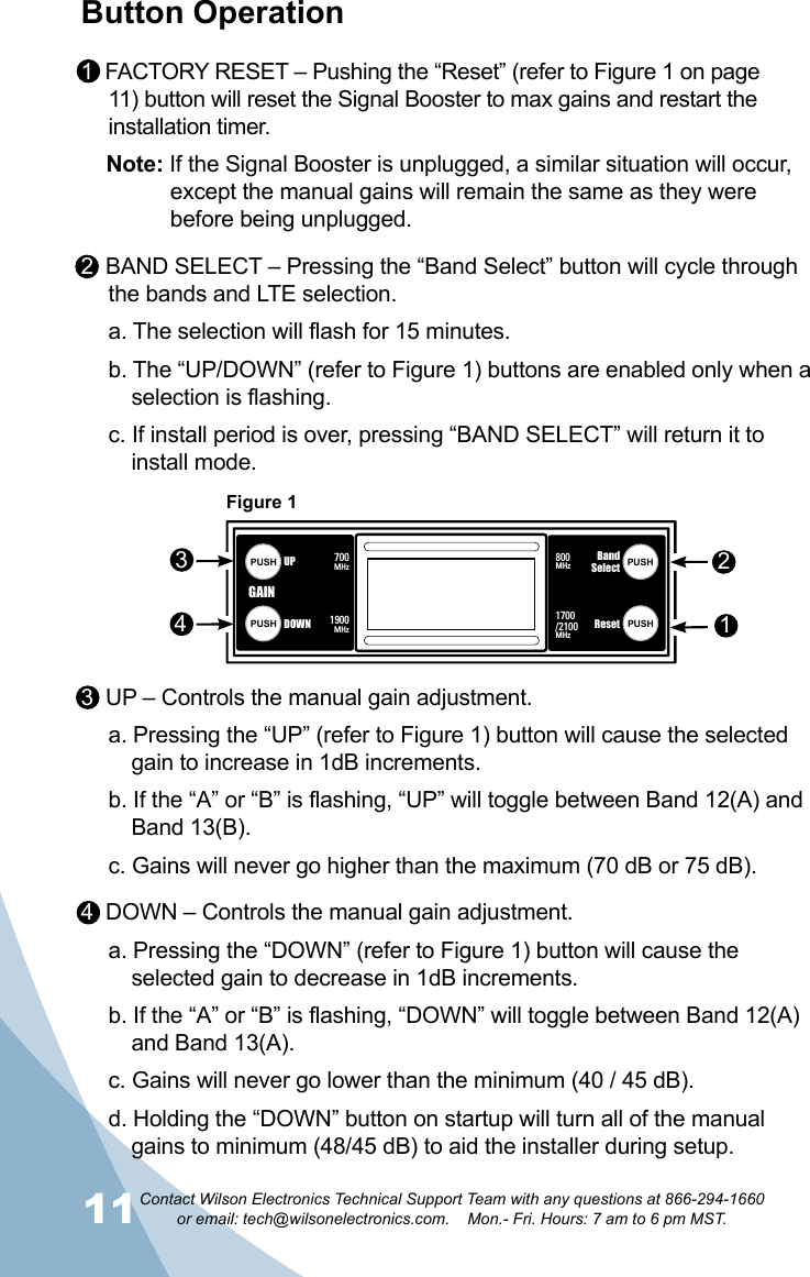 11Contact Wilson Electronics Technical Support Team with any questions at 866-294-1660   or email: tech@wilsonelectronics.com.    Mon.- Fri. Hours: 7 am to 6 pm MST.12Figure 1OVERLOAD62  AA’ 72OVERLOAD62  AA’ 72BandSelectResetPUSHPUSH800MHz1700/2100MHzUPDOWNPUSHPUSH 1900MHz700MHzBandSelectResetPUSHPUSH800MHz1700/2100MHzUPDOWNPUSHPUSH 1900MHz700MHzWilson®         Electronics, Inc.PowerAG Pro  QuintSelectableSMARTTECHNOLOGY   ™™GAINGAIN2134Button Operation1  FACTORY RESET – Pushing the “Reset” (refer to Figure 1 on page 11) button will reset the Signal Booster to max gains and restart the installation timer.Note: If the Signal Booster is unplugged, a similar situation will occur,  except the manual gains will remain the same as they were before being unplugged.2  BAND SELECT – Pressing the “Band Select” button will cycle through the bands and LTE selection.a. The selection will flash for 15 minutes.b. The “UP/DOWN” (refer to Figure 1) buttons are enabled only when a selection is flashing.c. If install period is over, pressing “BAND SELECT” will return it to install mode.3  UP – Controls the manual gain adjustment.a. Pressing the “UP” (refer to Figure 1) button will cause the selected gain to increase in 1dB increments.b. If the “A” or “B” is flashing, “UP” will toggle between Band 12(A) and Band 13(B).c. Gains will never go higher than the maximum (70 dB or 75 dB).4  DOWN – Controls the manual gain adjustment.a. Pressing the “DOWN” (refer to Figure 1) button will cause the selected gain to decrease in 1dB increments.b. If the “A” or “B” is flashing, “DOWN” will toggle between Band 12(A) and Band 13(A).c. Gains will never go lower than the minimum (40 / 45 dB).d. Holding the “DOWN” button on startup will turn all of the manual gains to minimum (48/45 dB) to aid the installer during setup.