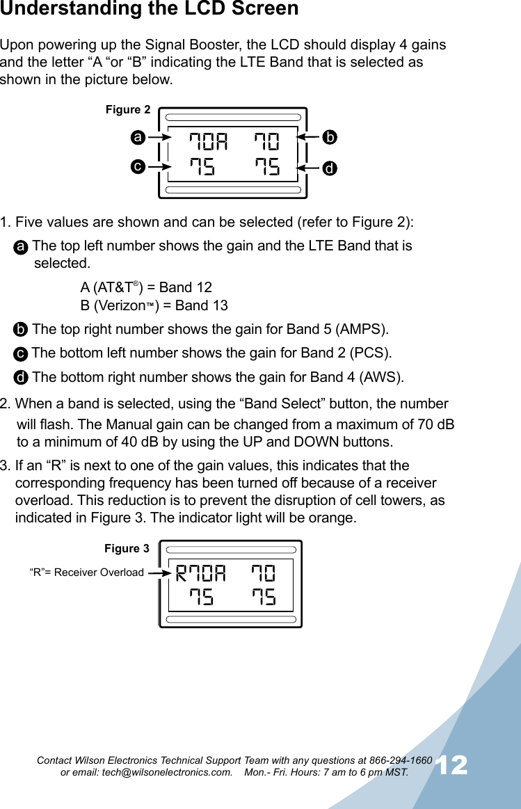 1112Contact Wilson Electronics Technical Support Team with any questions at 866-294-1660   or email: tech@wilsonelectronics.com.    Mon.- Fri. Hours: 7 am to 6 pm MST.Understanding the LCD ScreenUpon powering up the Signal Booster, the LCD should display 4 gains and the letter “A “or “B” indicating the LTE Band that is selected as shown in the picture below.1. Five values are shown and can be selected (refer to Figure 2):a  The top left number shows the gain and the LTE Band that is selected.    A (AT&amp;T®) = Band 12    B (Verizon™) = Band 13b  The top right number shows the gain for Band 5 (AMPS).c  The bottom left number shows the gain for Band 2 (PCS).d  The bottom right number shows the gain for Band 4 (AWS).2. When a band is selected, using the “Band Select” button, the number will flash. The Manual gain can be changed from a maximum of 70 dB to a minimum of 40 dB by using the UP and DOWN buttons.3. If an “R” is next to one of the gain values, this indicates that the corresponding frequency has been turned off because of a receiver overload. This reduction is to prevent the disruption of cell towers, as indicated in Figure 3. The indicator light will be orange.R70AOVERLOAD62  AA’ 72A75A70AA75BandSelectResetPUSHPUSH800MHz1700/2100MHzUPDOWNPUSHPUSH 1900MHz700MHzBandSelectResetPUSHPUSH800MHz1700/2100MHzUPDOWNPUSHPUSH 1900MHz700MHzWilson®         Electronics, Inc.PowerAG Pro  QuintSelectableSMARTTECHNO LOGY   ™™GAINGAINA70AOVERLOAD62  AA’ 72A75A70AA75BandSelectResetPUSHPUSH800MHz1700/2100MHzUPDOWNPUSHPUSH 1900MHz700MHzBandSelectResetPUSHPUSH800MHz1700/2100MHzUPDOWNPUSHPUSH 1900MHz700MHzWilson®         Electronics, Inc.PowerAG Pro  QuintSelectableSMARTTECHNOLO GY   ™™GAINGAINFigure 2Figure 3abdc“R”= Receiver Overload