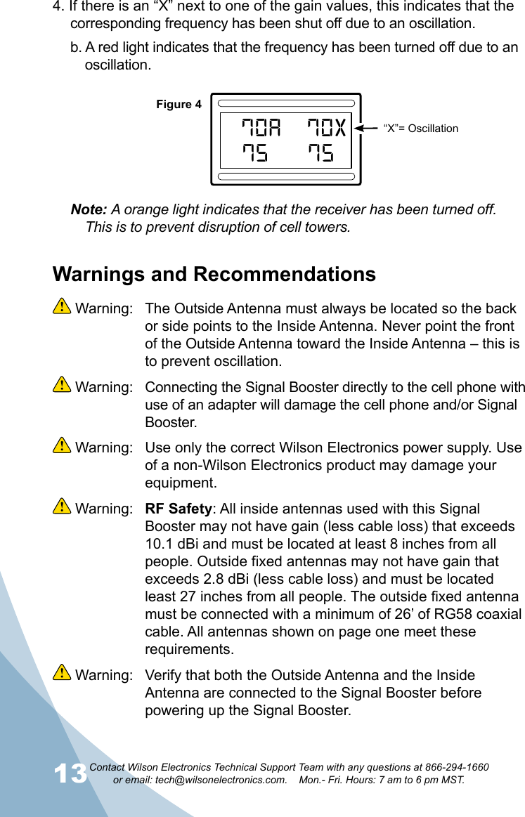 13Contact Wilson Electronics Technical Support Team with any questions at 866-294-1660   or email: tech@wilsonelectronics.com.    Mon.- Fri. Hours: 7 am to 6 pm MST.144. If there is an “X” next to one of the gain values, this indicates that the corresponding frequency has been shut off due to an oscillation.b. A red light indicates that the frequency has been turned off due to an oscillation.Note: A orange light indicates that the receiver has been turned off. This is to prevent disruption of cell towers.R70AOVERLOAD62  AA’ 72A75A70XA75BandSelectResetPUSHPUSH800MHz1700/2100MHzUPDOWNPUSHPUSH 1900MHz700MHzBandSelectResetPUSHPUSH800MHz1700/2100MHzUPDOWNPUSHPUSH 1900MHz700MHzWilson®         Electronics, Inc.PowerAG Pro  QuintSelectableSMARTTECHNOLO GY   ™™GAINGAINFigure 4“X”= OscillationWarnings and Recommendations Warning:  The Outside Antenna must always be located so the back or side points to the Inside Antenna. Never point the front of the Outside Antenna toward the Inside Antenna – this is to prevent oscillation. Warning:  Connecting the Signal Booster directly to the cell phone with use of an adapter will damage the cell phone and/or Signal Booster. Warning:  Use only the correct Wilson Electronics power supply. Use of a non-Wilson Electronics product may damage your equipment. Warning:  RF Safety: All inside antennas used with this Signal Booster may not have gain (less cable loss) that exceeds 10.1 dBi and must be located at least 8 inches from all people. Outside fixed antennas may not have gain that exceeds 2.8 dBi (less cable loss) and must be located least 27 inches from all people. The outside fixed antenna must be connected with a minimum of 26’ of RG58 coaxial cable. All antennas shown on page one meet these requirements. Warning:  Verify that both the Outside Antenna and the Inside Antenna are connected to the Signal Booster before powering up the Signal Booster.