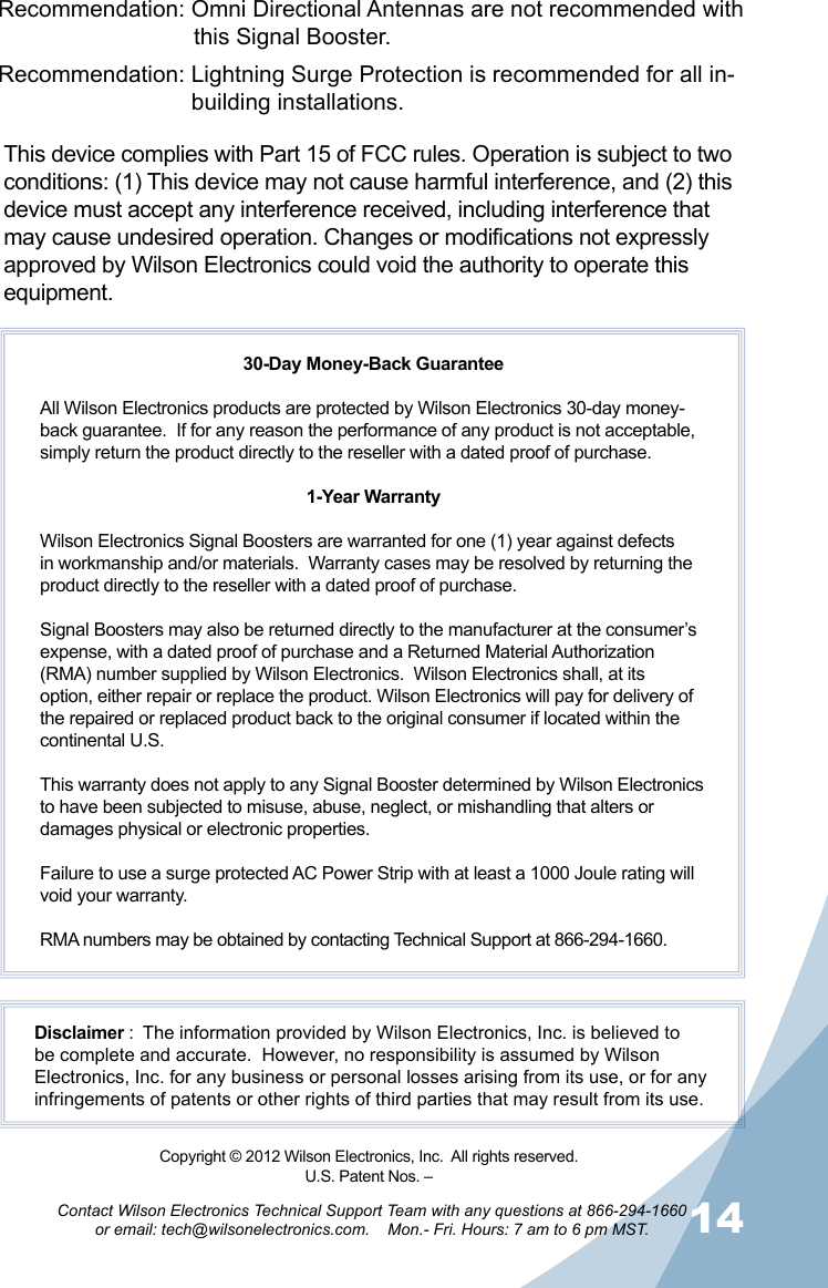 1314Contact Wilson Electronics Technical Support Team with any questions at 866-294-1660   or email: tech@wilsonelectronics.com.    Mon.- Fri. Hours: 7 am to 6 pm MST.Recommendation: Omni Directional Antennas are not recommended with    this Signal Booster.Recommendation: Lightning Surge Protection is recommended for all in-     building installations.This device complies with Part 15 of FCC rules. Operation is subject to two conditions: (1) This device may not cause harmful interference, and (2) this device must accept any interference received, including interference that may cause undesired operation. Changes or modifications not expressly approved by Wilson Electronics could void the authority to operate this equipment.30-Day Money-Back GuaranteeAll Wilson Electronics products are protected by Wilson Electronics 30-day money-back guarantee.  If for any reason the performance of any product is not acceptable, simply return the product directly to the reseller with a dated proof of purchase.1-Year WarrantyWilson Electronics Signal Boosters are warranted for one (1) year against defects in workmanship and/or materials.  Warranty cases may be resolved by returning the product directly to the reseller with a dated proof of purchase. Signal Boosters may also be returned directly to the manufacturer at the consumer’s expense, with a dated proof of purchase and a Returned Material Authorization (RMA) number supplied by Wilson Electronics.  Wilson Electronics shall, at its option, either repair or replace the product. Wilson Electronics will pay for delivery of the repaired or replaced product back to the original consumer if located within the continental U.S.This warranty does not apply to any Signal Booster determined by Wilson Electronics to have been subjected to misuse, abuse, neglect, or mishandling that alters or damages physical or electronic properties.Failure to use a surge protected AC Power Strip with at least a 1000 Joule rating will void your warranty.RMA numbers may be obtained by contacting Technical Support at 866-294-1660.Disclaimer :  The information provided by Wilson Electronics, Inc. is believed to be complete and accurate.  However, no responsibility is assumed by Wilson Electronics, Inc. for any business or personal losses arising from its use, or for any infringements of patents or other rights of third parties that may result from its use.Copyright © 2012 Wilson Electronics, Inc.  All rights reserved.U.S. Patent Nos. – 