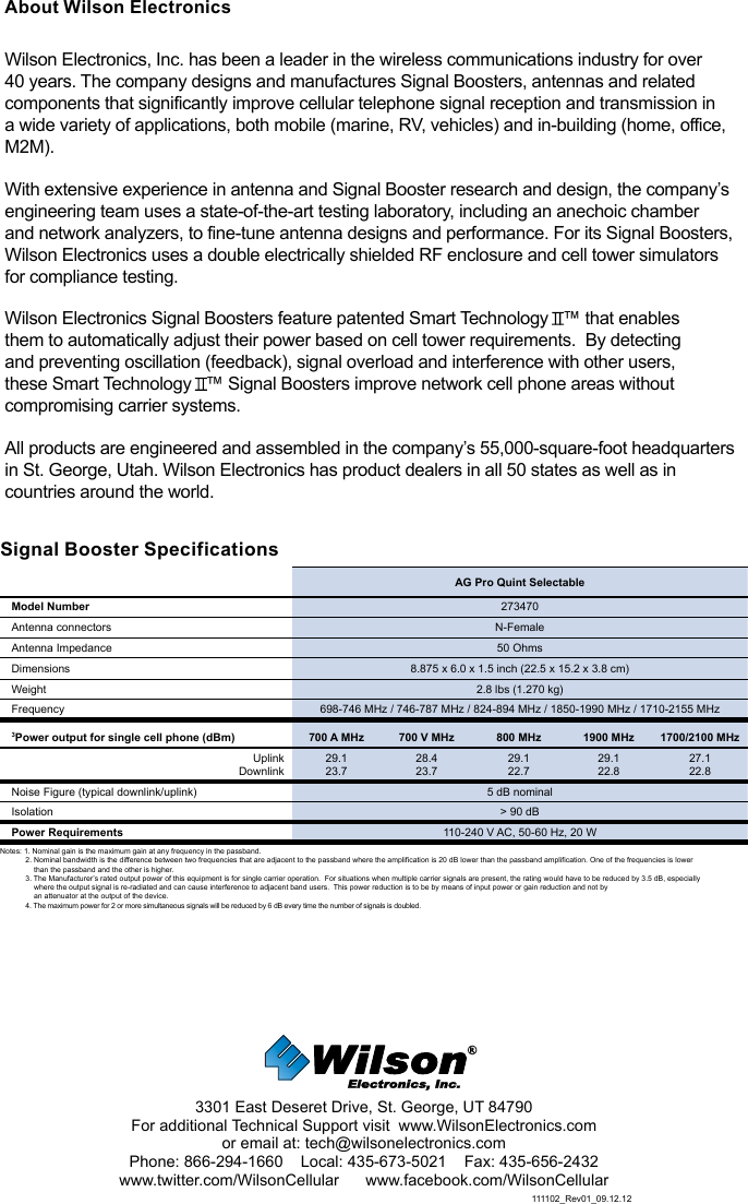 Signal Booster Specifications  AG Pro Quint SelectableModel Number 273470Antenna connectors N-FemaleAntenna Impedance 50 OhmsDimensions 8.875 x 6.0 x 1.5 inch (22.5 x 15.2 x 3.8 cm)Weight 2.8 lbs (1.270 kg)Frequency 698-746 MHz / 746-787 MHz / 824-894 MHz / 1850-1990 MHz / 1710-2155 MHz3Power output for single cell phone (dBm) 700 A MHz 700 V MHz 800 MHz 1900 MHz 1700/2100 MHzUplinkDownlink29.123.728.423.729.122.729.122.827.122.8Noise Figure (typical downlink/uplink) 5 dB nominal Isolation &gt; 90 dBPower Requirements 110-240 V AC, 50-60 Hz, 20 WNotes: 1. Nominal gain is the maximum gain at any frequency in the passband.2. Nominal bandwidth is the difference between two frequencies that are adjacent to the passband where the amplification is 20 dB lower than the passband amplification. One of the frequencies is lower      than the passband and the other is higher.3. The Manufacturer’s rated output power of this equipment is for single carrier operation.  For situations when multiple carrier signals are present, the rating would have to be reduced by 3.5 dB, especially      where the output signal is re-radiated and can cause interference to adjacent band users.  This power reduction is to be by means of input power or gain reduction and not by      an attenuator at the output of the device.4. The maximum power for 2 or more simultaneous signals will be reduced by 6 dB every time the number of signals is doubled.111102_Rev01_09.12.123301 East Deseret Drive, St. George, UT 84790For additional Technical Support visit  www.WilsonElectronics.com or email at: tech@wilsonelectronics.comPhone: 866-294-1660    Local: 435-673-5021    Fax: 435-656-2432www.twitter.com/WilsonCellular      www.facebook.com/WilsonCellularAbout Wilson ElectronicsWilson Electronics, Inc. has been a leader in the wireless communications industry for over 40 years. The company designs and manufactures Signal Boosters, antennas and related components that significantly improve cellular telephone signal reception and transmission in a wide variety of applications, both mobile (marine, RV, vehicles) and in-building (home, office, M2M).With extensive experience in antenna and Signal Booster research and design, the company’s engineering team uses a state-of-the-art testing laboratory, including an anechoic chamber and network analyzers, to fine-tune antenna designs and performance. For its Signal Boosters, Wilson Electronics uses a double electrically shielded RF enclosure and cell tower simulators for compliance testing.Wilson Electronics Signal Boosters feature patented Smart Technology   ™ that enables them to automatically adjust their power based on cell tower requirements.  By detecting and preventing oscillation (feedback), signal overload and interference with other users, these Smart Technology   ™ Signal Boosters improve network cell phone areas without compromising carrier systems.All products are engineered and assembled in the company’s 55,000-square-foot headquarters in St. George, Utah. Wilson Electronics has product dealers in all 50 states as well as in countries around the world.