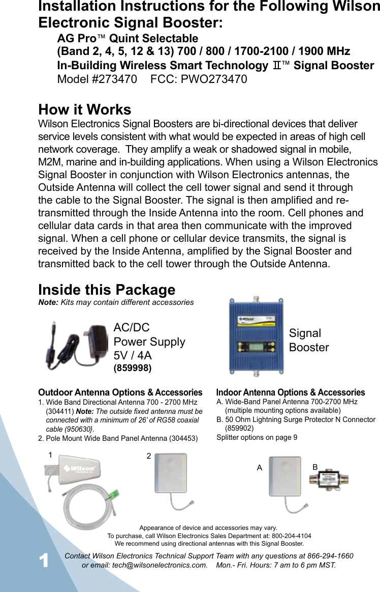 1Contact Wilson Electronics Technical Support Team with any questions at 866-294-1660   or email: tech@wilsonelectronics.com.    Mon.- Fri. Hours: 7 am to 6 pm MST.2Installation Instructions for the Following Wilson Electronic Signal Booster:AG Pro™ Quint Selectable(Band 2, 4, 5, 12 &amp; 13) 700 / 800 / 1700-2100 / 1900 MHz  In-Building Wireless Smart Technology    ™ Signal BoosterModel #273470    FCC: PWO273470    How it WorksWilson Electronics Signal Boosters are bi-directional devices that deliver service levels consistent with what would be expected in areas of high cell network coverage.  They amplify a weak or shadowed signal in mobile, M2M, marine and in-building applications. When using a Wilson Electronics Signal Booster in conjunction with Wilson Electronics antennas, the Outside Antenna will collect the cell tower signal and send it through the cable to the Signal Booster. The signal is then amplified and re-transmitted through the Inside Antenna into the room. Cell phones and cellular data cards in that area then communicate with the improved signal. When a cell phone or cellular device transmits, the signal is received by the Inside Antenna, amplified by the Signal Booster and transmitted back to the cell tower through the Outside Antenna.Inside this PackageSignal BoosterAC/DC  Power Supply5V / 4A(859998)To purchase, call Wilson Electronics Sales Department at: 800-204-4104We recommend using directional antennas with this Signal Booster.Outdoor Antenna Options &amp; Accessories Indoor Antenna Options &amp; Accessories1. Wide Band Directional Antenna 700 - 2700 MHz    (304411) Note: The outside fixed antenna must be    connected with a minimum of 26’ of RG58 coaxial    cable (950630}.  2. Pole Mount Wide Band Panel Antenna (304453)A. Wide-Band Panel Antenna 700-2700 MHz  (multiple mounting options available)B. 50 Ohm Lightning Surge Protector N Connector  (859902)Splitter options on page 921BANote: Kits may contain different accessoriesAppearance of device and accessories may vary.