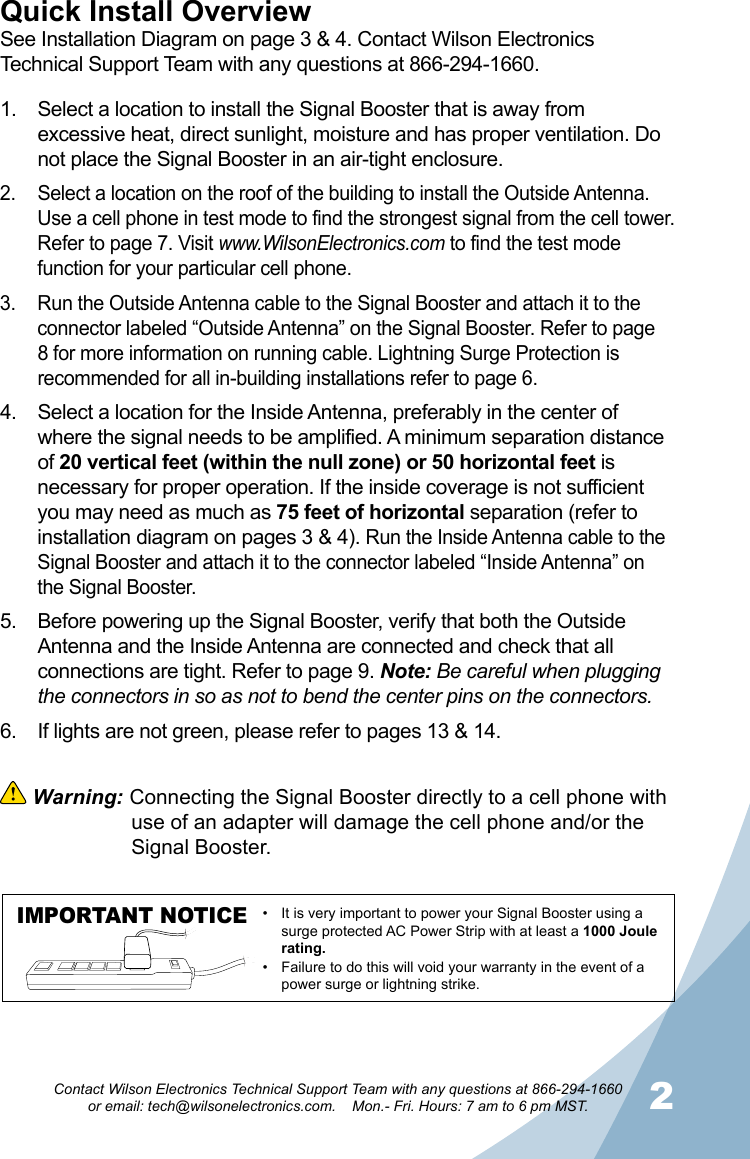 12Contact Wilson Electronics Technical Support Team with any questions at 866-294-1660   or email: tech@wilsonelectronics.com.    Mon.- Fri. Hours: 7 am to 6 pm MST.Select a location to install the Signal Booster that is away from 1. excessive heat, direct sunlight, moisture and has proper ventilation. Do not place the Signal Booster in an air-tight enclosure. Select a location on the roof of the building to install the Outside Antenna. 2. Use a cell phone in test mode to find the strongest signal from the cell tower. Refer to page 7. Visit www.WilsonElectronics.com to find the test mode function for your particular cell phone. Run the Outside Antenna cable to the Signal Booster and attach it to the 3. connector labeled “Outside Antenna” on the Signal Booster. Refer to page 8 for more information on running cable. Lightning Surge Protection is recommended for all in-building installations refer to page 6.Select a location for the Inside Antenna, preferably in the center of 4. where the signal needs to be amplified. A minimum separation distance of 20 vertical feet (within the null zone) or 50 horizontal feet is necessary for proper operation. If the inside coverage is not sufficient you may need as much as 75 feet of horizontal separation (refer to installation diagram on pages 3 &amp; 4). Run the Inside Antenna cable to the Signal Booster and attach it to the connector labeled “Inside Antenna” on the Signal Booster.Before powering up the Signal Booster, verify that both the Outside 5. Antenna and the Inside Antenna are connected and check that all connections are tight. Refer to page 9. Note: Be careful when plugging the connectors in so as not to bend the center pins on the connectors. If lights are not green, please refer to pages 13 &amp; 14.6. Quick Install OverviewSee Installation Diagram on page 3 &amp; 4. Contact Wilson Electronics Technical Support Team with any questions at 866-294-1660. Warning: Connecting the Signal Booster directly to a cell phone with    use of an adapter will damage the cell phone and/or the    Signal Booster.IMPORTANT NOTICE It is very important to power your Signal Booster using a •surge protected AC Power Strip with at least a 1000 Joule rating.Failure to do this will void your warranty in the • event of a power surge or lightning strike.
