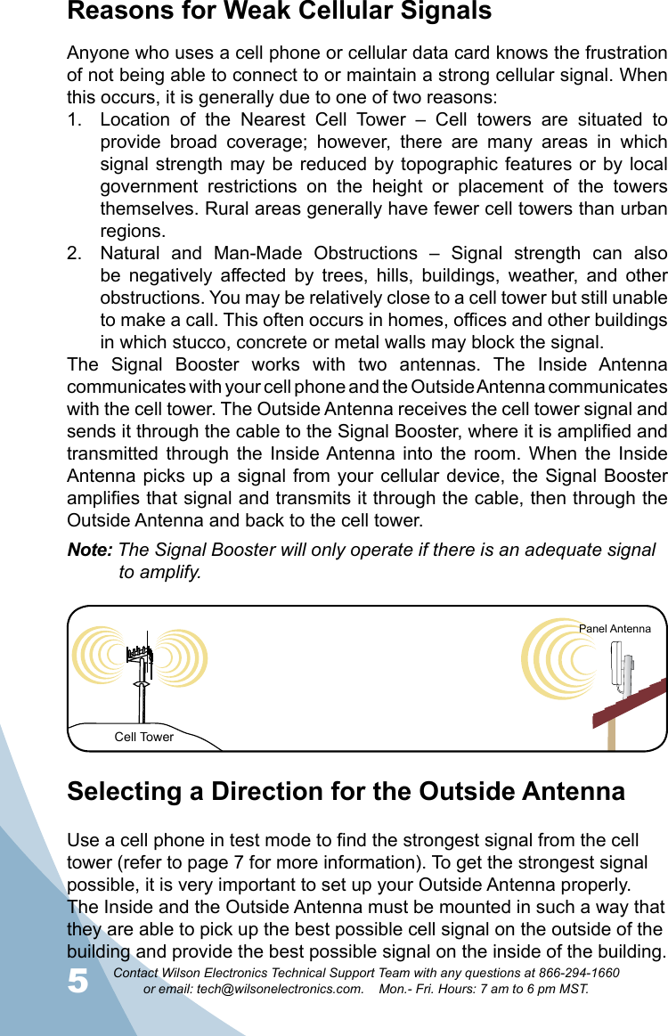 5Contact Wilson Electronics Technical Support Team with any questions at 866-294-1660   or email: tech@wilsonelectronics.com.    Mon.- Fri. Hours: 7 am to 6 pm MST.6Reasons for Weak Cellular SignalsAnyone who uses a cell phone or cellular data card knows the frustration of not being able to connect to or maintain a strong cellular signal. When this occurs, it is generally due to one of two reasons:Location  of  the  Nearest  Cell  Tower  –  Cell  towers  are  situated  to 1. provide  broad  coverage;  however,  there  are  many  areas  in  which signal strength  may be reduced  by topographic features  or by local government  restrictions  on  the  height  or  placement  of  the  towers themselves. Rural areas generally have fewer cell towers than urban regions.Natural  and  Man-Made  Obstructions  –  Signal  strength  can  also 2. be  negatively  affected  by  trees,  hills,  buildings,  weather,  and  other obstructions. You may be relatively close to a cell tower but still unable to make a call. This often occurs in homes, offices and other buildings in which stucco, concrete or metal walls may block the signal.The  Signal  Booster  works  with  two  antennas.  The  Inside  Antenna communicates with your cell phone and the Outside Antenna communicates with the cell tower. The Outside Antenna receives the cell tower signal and sends it through the cable to the Signal Booster, where it is amplified and transmitted  through  the  Inside Antenna into  the  room.  When  the  Inside Antenna picks up  a signal from  your  cellular device, the  Signal Booster amplifies that signal and transmits it through the cable, then through the Outside Antenna and back to the cell tower. Note: The Signal Booster will only operate if there is an adequate signal   to amplify.Selecting a Direction for the Outside AntennaUse a cell phone in test mode to find the strongest signal from the cell tower (refer to page 7 for more information). To get the strongest signal possible, it is very important to set up your Outside Antenna properly. The Inside and the Outside Antenna must be mounted in such a way that they are able to pick up the best possible cell signal on the outside of the building and provide the best possible signal on the inside of the building. Cell TowerPanel Antenna