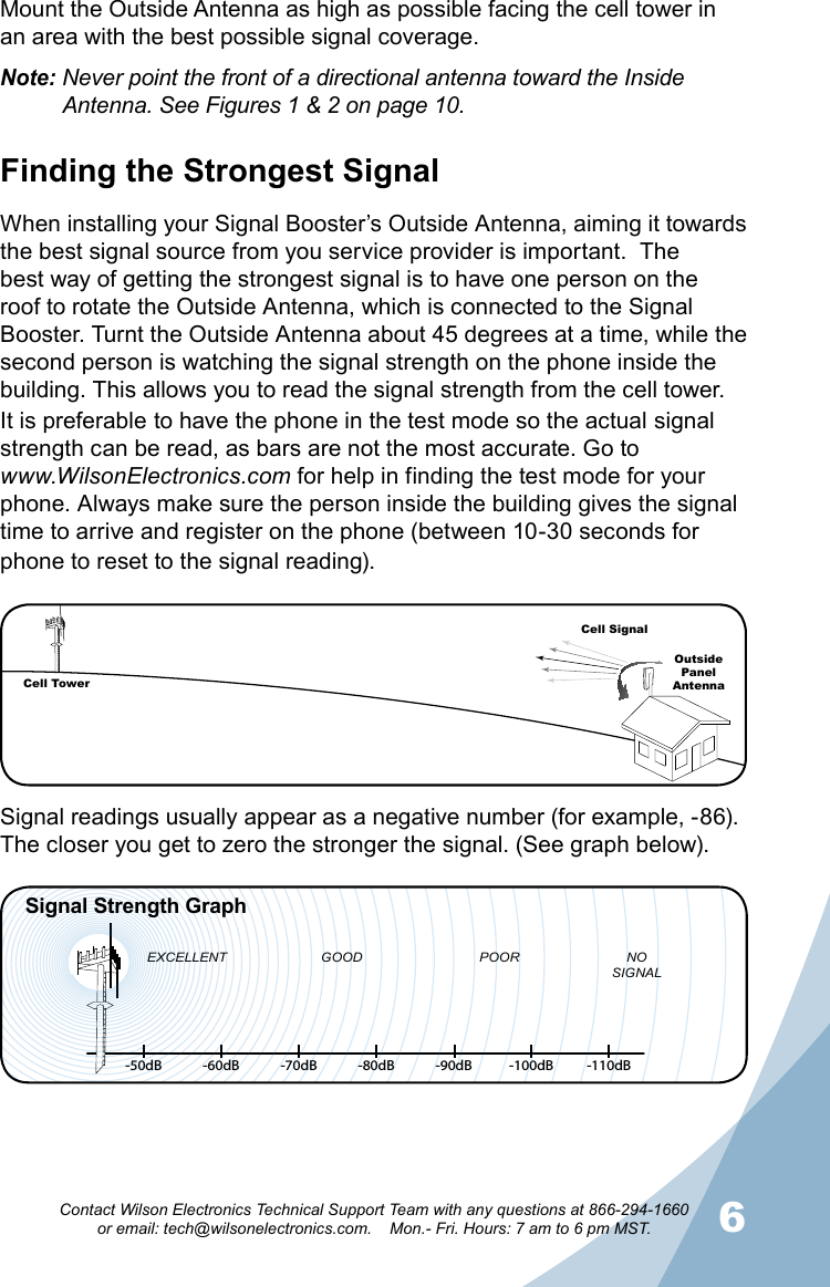 56Contact Wilson Electronics Technical Support Team with any questions at 866-294-1660   or email: tech@wilsonelectronics.com.    Mon.- Fri. Hours: 7 am to 6 pm MST.Panel AntennaMount the Outside Antenna as high as possible facing the cell tower in an area with the best possible signal coverage.Note: Never point the front of a directional antenna toward the Inside     Antenna. See Figures 1 &amp; 2 on page 10.Finding the Strongest SignalWhen installing your Signal Booster’s Outside Antenna, aiming it towards the best signal source from you service provider is important.  The best way of getting the strongest signal is to have one person on the roof to rotate the Outside Antenna, which is connected to the Signal Booster. Turnt the Outside Antenna about 45 degrees at a time, while the second person is watching the signal strength on the phone inside the building. This allows you to read the signal strength from the cell tower.  It is preferable to have the phone in the test mode so the actual signal strength can be read, as bars are not the most accurate. Go towww.WilsonElectronics.com for help in finding the test mode for your phone. Always make sure the person inside the building gives the signal time to arrive and register on the phone (between 10-30 seconds for phone to reset to the signal reading).-50dB -60dB -70dB -80dB -90dB -100dB -110dBEXCELLENT GOOD POOR NOSIGNALSignal Strength GraphCell TowerCell SignalOutsidePanel  AntennaSignal readings usually appear as a negative number (for example, -86). The closer you get to zero the stronger the signal. (See graph below).