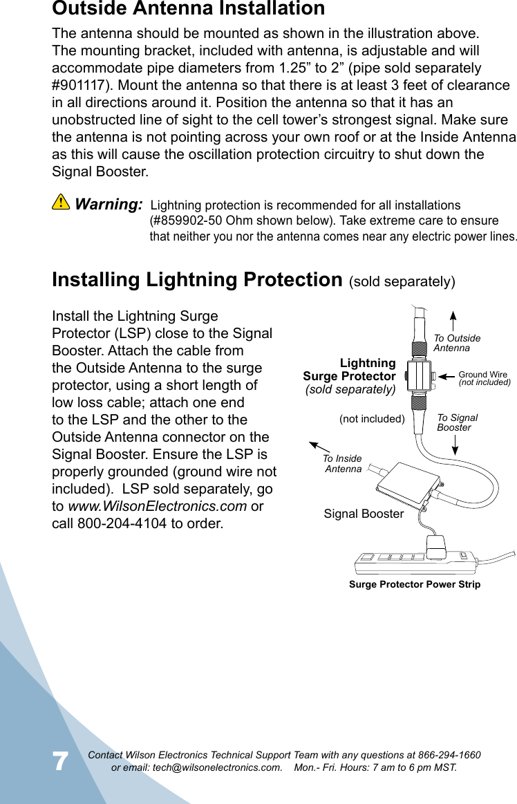 7Contact Wilson Electronics Technical Support Team with any questions at 866-294-1660   or email: tech@wilsonelectronics.com.    Mon.- Fri. Hours: 7 am to 6 pm MST.8Outside Antenna InstallationThe antenna should be mounted as shown in the illustration above. The mounting bracket, included with antenna, is adjustable and will accommodate pipe diameters from 1.25” to 2” (pipe sold separately #901117). Mount the antenna so that there is at least 3 feet of clearance in all directions around it. Position the antenna so that it has an unobstructed line of sight to the cell tower’s strongest signal. Make sure the antenna is not pointing across your own roof or at the Inside Antenna as this will cause the oscillation protection circuitry to shut down the Signal Booster.  Warning:  Lightning protection is recommended for all installations     (#859902-50 Ohm shown below). Take extreme care to ensure      that neither you nor the antenna comes near any electric power lines.Installing Lightning Protection (sold separately)Install the Lightning Surge Protector (LSP) close to the Signal Booster. Attach the cable from the Outside Antenna to the surge protector, using a short length of low loss cable; attach one end to the LSP and the other to the Outside Antenna connector on the Signal Booster. Ensure the LSP is properly grounded (ground wire not included).  LSP sold separately, go to www.WilsonElectronics.com or call 800-204-4104 to order.(not included)LightningSurge Protector(sold separately)Signal BoosterSurge Protector Power StripGround Wire(not included)To OutsideAntennaTo Signal BoosterTo InsideAntenna