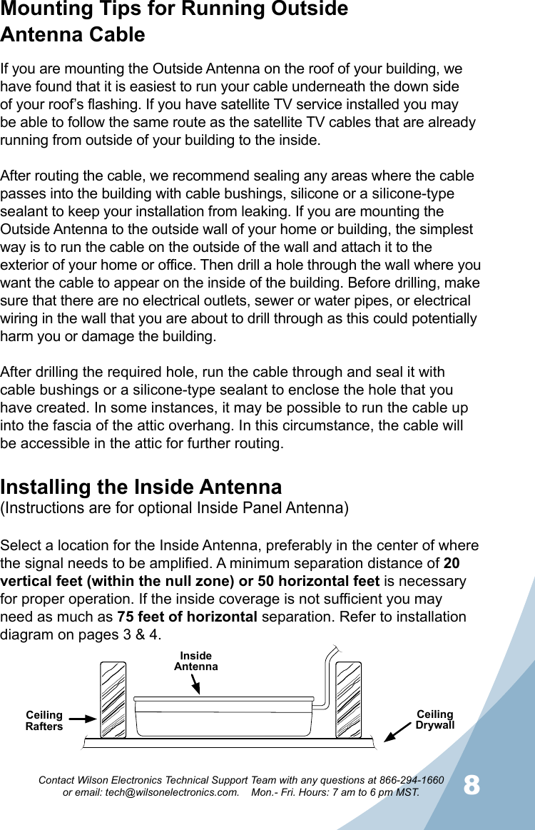 78Contact Wilson Electronics Technical Support Team with any questions at 866-294-1660   or email: tech@wilsonelectronics.com.    Mon.- Fri. Hours: 7 am to 6 pm MST.Mounting Tips for Running Outside  Antenna CableIf you are mounting the Outside Antenna on the roof of your building, we have found that it is easiest to run your cable underneath the down side of your roof’s flashing. If you have satellite TV service installed you may be able to follow the same route as the satellite TV cables that are already running from outside of your building to the inside. After routing the cable, we recommend sealing any areas where the cable passes into the building with cable bushings, silicone or a silicone-type sealant to keep your installation from leaking. If you are mounting the Outside Antenna to the outside wall of your home or building, the simplest way is to run the cable on the outside of the wall and attach it to the exterior of your home or office. Then drill a hole through the wall where you want the cable to appear on the inside of the building. Before drilling, make sure that there are no electrical outlets, sewer or water pipes, or electrical wiring in the wall that you are about to drill through as this could potentially harm you or damage the building.After drilling the required hole, run the cable through and seal it with cable bushings or a silicone-type sealant to enclose the hole that you have created. In some instances, it may be possible to run the cable up into the fascia of the attic overhang. In this circumstance, the cable will be accessible in the attic for further routing.Installing the Inside Antenna(Instructions are for optional Inside Panel Antenna)Select a location for the Inside Antenna, preferably in the center of where the signal needs to be amplified. A minimum separation distance of 20 vertical feet (within the null zone) or 50 horizontal feet is necessary for proper operation. If the inside coverage is not sufficient you may need as much as 75 feet of horizontal separation. Refer to installation diagram on pages 3 &amp; 4.Ceiling RaftersCeiling DrywallInside AntennaSurge Protector Power StripGround Wire(not included)To OutsideAntenna