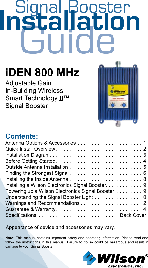 Contents:Antenna Options &amp; Accessories  . . . . . . . . . . . . . . . . . . . . . . . 1Quick Install Overview ............................... 2Installation Diagram ................................. 3Before Getting Started ............................... 4Outside Antenna Installation . . . . . . . . . . . . . . . . . . . . . . . . . . 5Finding the Strongest Signal .......................... 6Installing the Inside Antenna . . . . . . . . . . . . . . . . . . . . . . . . . . 8Installing a Wilson Electronics Signal Booster. . . . . . . . . . . . .  9Powering up a Wilson Electronics Signal Booster .......... 9Understanding the Signal Booster Light . . . . . . . . . . . . . . . . 10Warnings and Recommendations ..................... 12Guarantee &amp; Warranty .............................. 14Specifications  . . . . . . . . . . . . . . . . . . . . . . . . . . . . . Back CoverNote:  This manual  contains  important  safety  and  operating  information.  Please  read  and follow  the  instructions  in  this  manual.  Failure  to  do  so  could  be  hazardous  and  result  in damage to your Signal Booster.iDEN 800 MHzAdjustable Gain In-Building WirelessSmart Technology   ™Signal BoosterAppearance of device and accessories may vary.